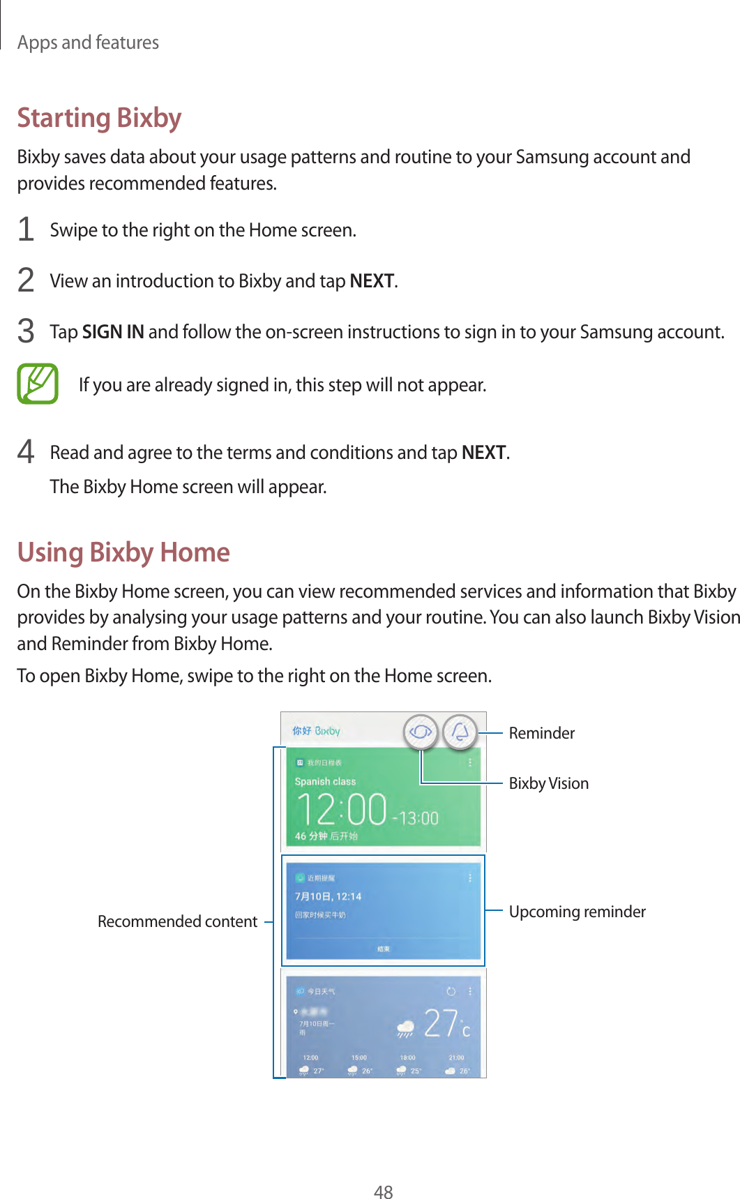 Apps and features48Starting BixbyBixby saves data about your usage patterns and routine to your Samsung account and provides recommended features.1  Swipe to the right on the Home screen.2  View an introduction to Bixby and tap NEXT.3  Tap SIGN IN and follow the on-screen instructions to sign in to your Samsung account.If you are already signed in, this step will not appear.4  Read and agree to the terms and conditions and tap NEXT.The Bixby Home screen will appear.Using Bixby HomeOn the Bixby Home screen, you can view recommended services and information that Bixby provides by analysing your usage patterns and your routine. You can also launch Bixby Vision and Reminder from Bixby Home.To open Bixby Home, swipe to the right on the Home screen.Bixby VisionUpcoming reminderRecommended contentReminder