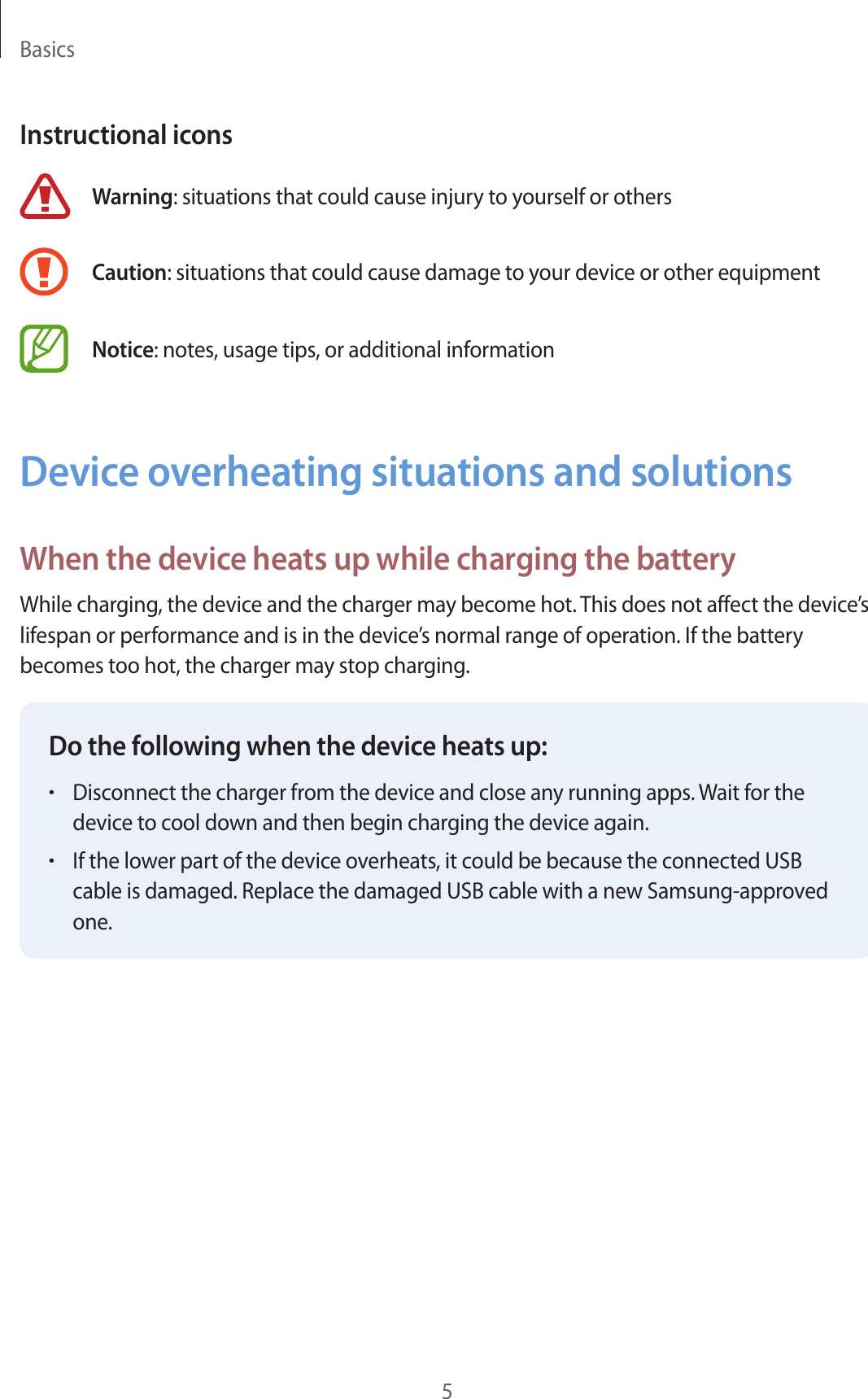 Basics5Instructional iconsWarning: situations that could cause injury to yourself or othersCaution: situations that could cause damage to your device or other equipmentNotice: notes, usage tips, or additional informationDevice overheating situations and solutionsWhen the device heats up while charging the batteryWhile charging, the device and the charger may become hot. This does not affect the device’s lifespan or performance and is in the device’s normal range of operation. If the battery becomes too hot, the charger may stop charging.Do the following when the device heats up:•Disconnect the charger from the device and close any running apps. Wait for thedevice to cool down and then begin charging the device again.•If the lower part of the device overheats, it could be because the connected USBcable is damaged. Replace the damaged USB cable with a new Samsung-approvedone.
