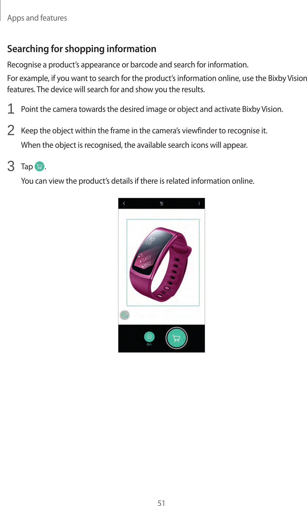 Apps and features51Searching for shopping informationRecognise a product’s appearance or barcode and search for information.For example, if you want to search for the product’s information online, use the Bixby Vision features. The device will search for and show you the results.1  Point the camera towards the desired image or object and activate Bixby Vision.2  Keep the object within the frame in the camera’s viewfinder to recognise it.When the object is recognised, the available search icons will appear.3  Tap  .You can view the product’s details if there is related information online.