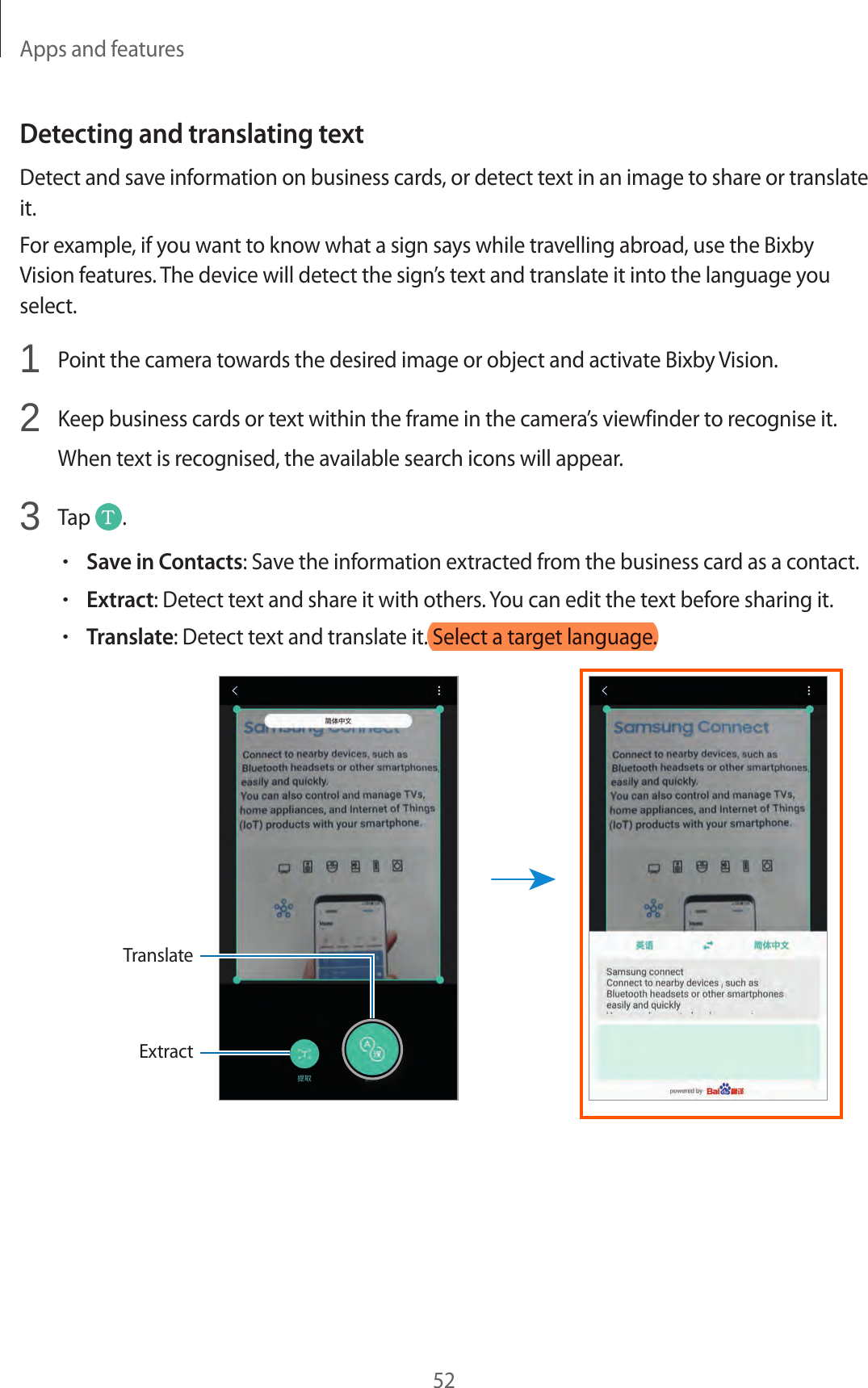 Apps and features52Detecting and translating textDetect and save information on business cards, or detect text in an image to share or translate it.For example, if you want to know what a sign says while travelling abroad, use the Bixby Vision features. The device will detect the sign’s text and translate it into the language you select.1  Point the camera towards the desired image or object and activate Bixby Vision.2  Keep business cards or text within the frame in the camera’s viewfinder to recognise it.When text is recognised, the available search icons will appear.3  Tap  .•Save in Contacts: Save the information extracted from the business card as a contact.•Extract: Detect text and share it with others. You can edit the text before sharing it.•Translate: Detect text and translate it. Select a target language.ExtractTranslate