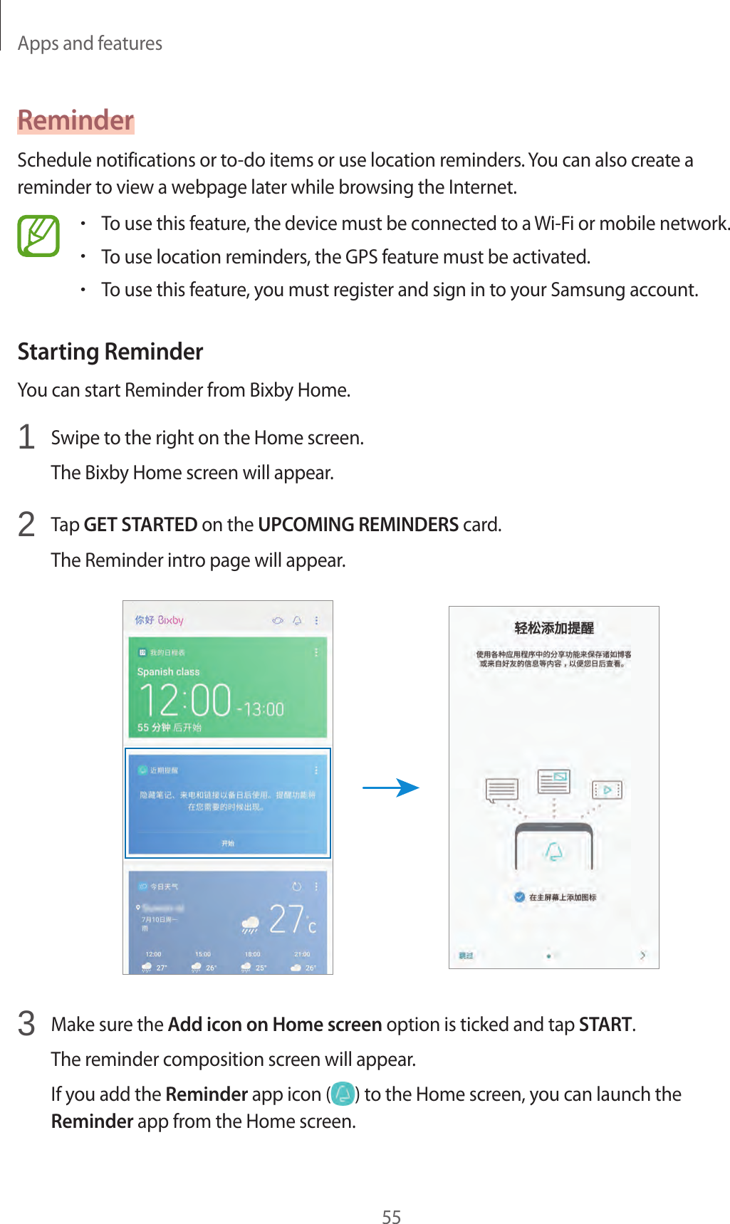 Apps and features55ReminderSchedule notifications or to-do items or use location reminders. You can also create a reminder to view a webpage later while browsing the Internet.•To use this feature, the device must be connected to a Wi-Fi or mobile network.•To use location reminders, the GPS feature must be activated.•To use this feature, you must register and sign in to your Samsung account.Starting ReminderYou can start Reminder from Bixby Home.1  Swipe to the right on the Home screen.The Bixby Home screen will appear.2  Tap GET STARTED on the UPCOMING REMINDERS card.The Reminder intro page will appear.3  Make sure the Add icon on Home screen option is ticked and tap START.The reminder composition screen will appear.If you add the Reminder app icon ( ) to the Home screen, you can launch the Reminder app from the Home screen.