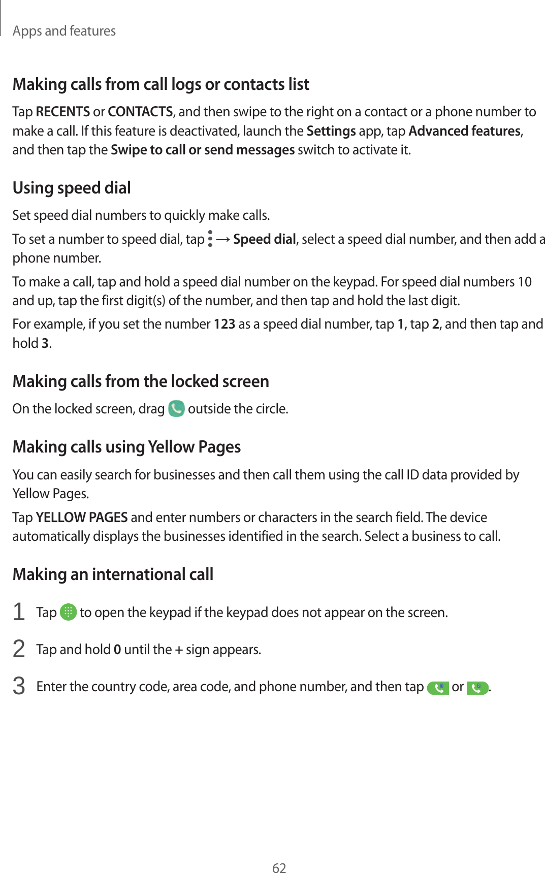 Apps and features62Making calls from call logs or contacts listTap RECENTS or CONTACTS, and then swipe to the right on a contact or a phone number to make a call. If this feature is deactivated, launch the Settings app, tap Advanced features, and then tap the Swipe to call or send messages switch to activate it.Using speed dialSet speed dial numbers to quickly make calls.To set a number to speed dial, tap   → Speed dial, select a speed dial number, and then add a phone number.To make a call, tap and hold a speed dial number on the keypad. For speed dial numbers 10 and up, tap the first digit(s) of the number, and then tap and hold the last digit.For example, if you set the number 123 as a speed dial number, tap 1, tap 2, and then tap and hold 3.Making calls from the locked screenOn the locked screen, drag   outside the circle.Making calls using Yellow PagesYou can easily search for businesses and then call them using the call ID data provided by Yellow Pages.Tap YELLOW PAGES and enter numbers or characters in the search field. The device automatically displays the businesses identified in the search. Select a business to call.Making an international call1  Tap   to open the keypad if the keypad does not appear on the screen.2  Tap and hold 0 until the + sign appears.3  Enter the country code, area code, and phone number, and then tap   or  .