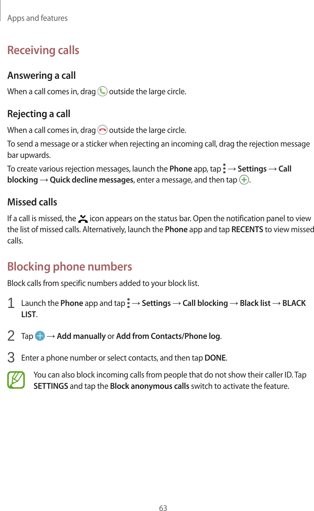 Apps and features63Receiving callsAnswering a callWhen a call comes in, drag   outside the large circle.Rejecting a callWhen a call comes in, drag   outside the large circle.To send a message or a sticker when rejecting an incoming call, drag the rejection message bar upwards.To create various rejection messages, launch the Phone app, tap   → Settings → Call blocking → Quick decline messages, enter a message, and then tap  .Missed callsIf a call is missed, the   icon appears on the status bar. Open the notification panel to view the list of missed calls. Alternatively, launch the Phone app and tap RECENTS to view missed calls.Blocking phone numbersBlock calls from specific numbers added to your block list.1  Launch the Phone app and tap   → Settings → Call blocking → Black list → BLACK LIST.2  Tap   → Add manually or Add from Contacts/Phone log.3  Enter a phone number or select contacts, and then tap DONE.You can also block incoming calls from people that do not show their caller ID. Tap SETTINGS and tap the Block anonymous calls switch to activate the feature.