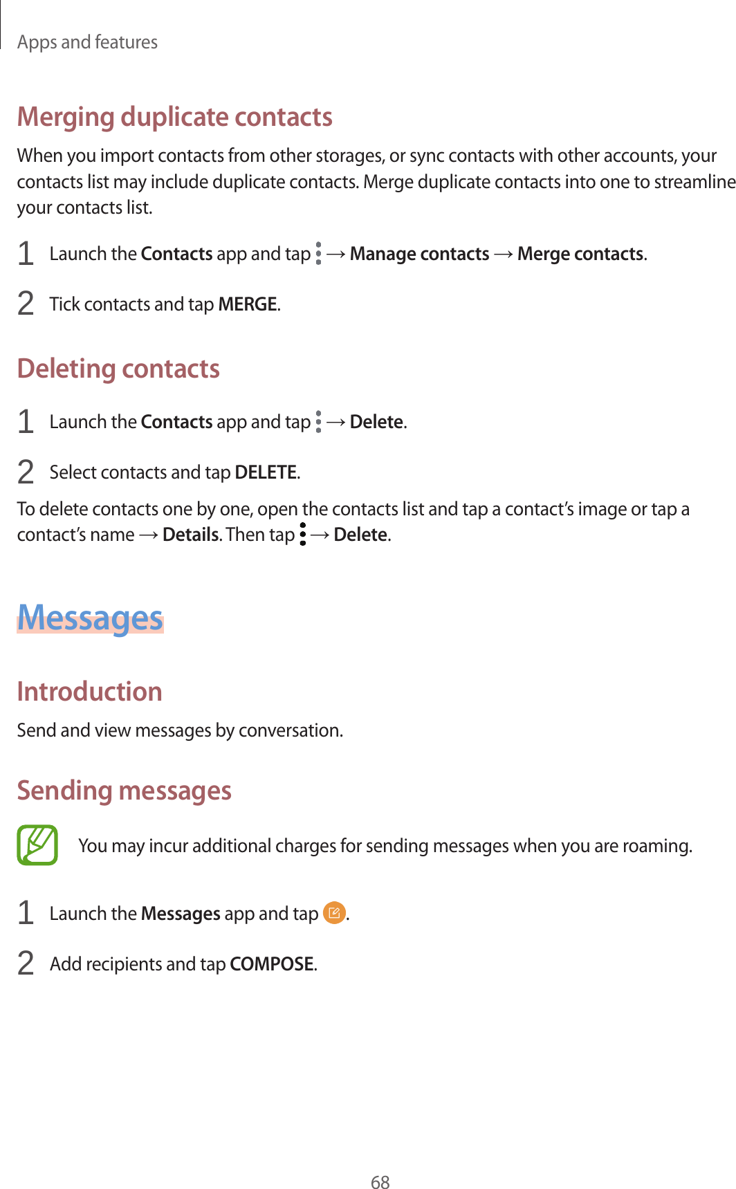 Apps and features68Merging duplicate contactsWhen you import contacts from other storages, or sync contacts with other accounts, your contacts list may include duplicate contacts. Merge duplicate contacts into one to streamline your contacts list.1  Launch the Contacts app and tap   → Manage contacts → Merge contacts.2  Tick contacts and tap MERGE.Deleting contacts1  Launch the Contacts app and tap   → Delete.2  Select contacts and tap DELETE.To delete contacts one by one, open the contacts list and tap a contact’s image or tap a contact’s name → Details. Then tap   → Delete.MessagesIntroductionSend and view messages by conversation.Sending messagesYou may incur additional charges for sending messages when you are roaming.1  Launch the Messages app and tap  .2  Add recipients and tap COMPOSE.