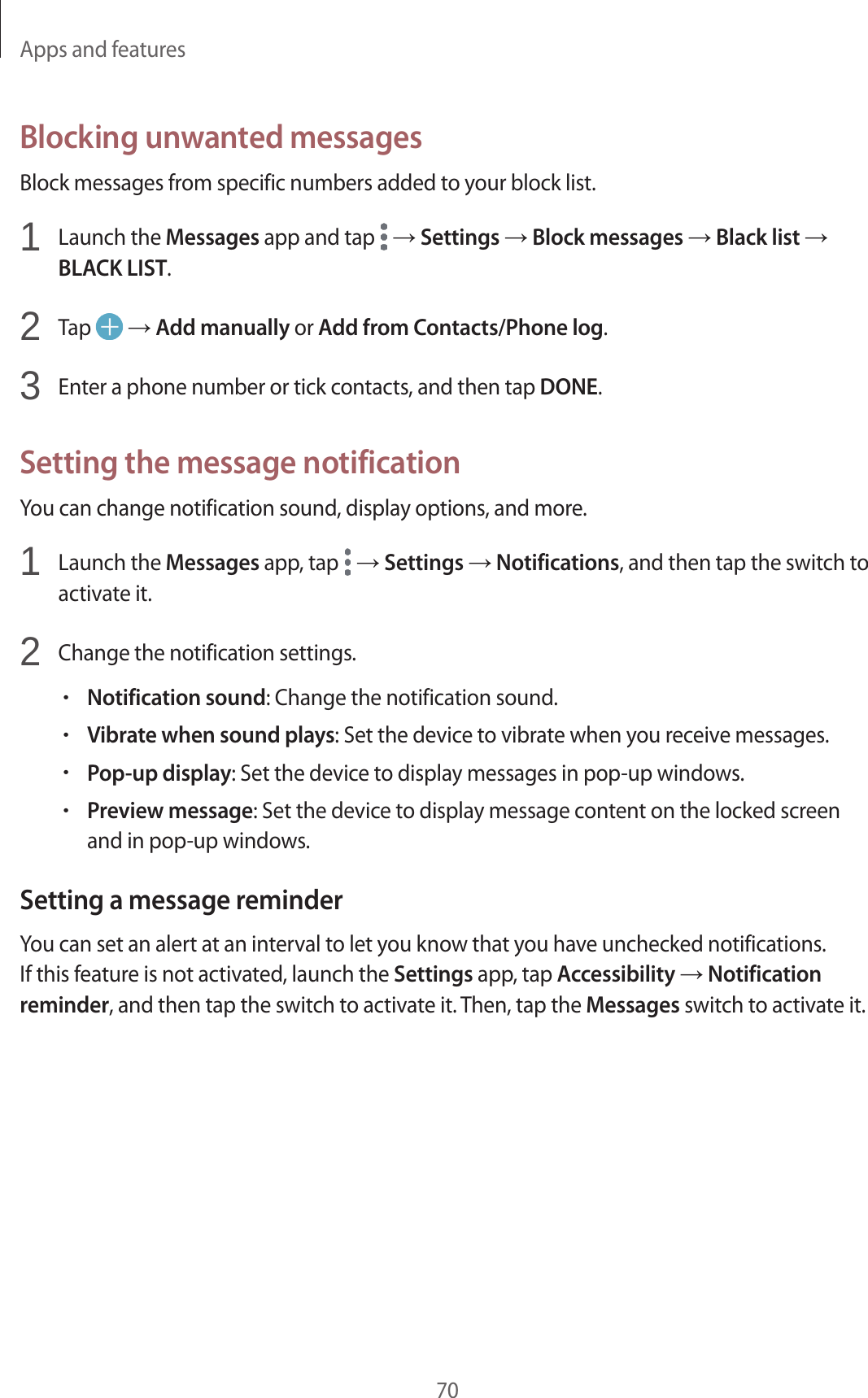 Apps and features70Blocking unwanted messagesBlock messages from specific numbers added to your block list.1  Launch the Messages app and tap   → Settings → Block messages → Black list →BLACK LIST.2  Tap   → Add manually or Add from Contacts/Phone log.3  Enter a phone number or tick contacts, and then tap DONE.Setting the message notificationYou can change notification sound, display options, and more.1  Launch the Messages app, tap   → Settings → Notifications, and then tap the switch toactivate it.2  Change the notification settings.•Notification sound: Change the notification sound.•Vibrate when sound plays: Set the device to vibrate when you receive messages.•Pop-up display: Set the device to display messages in pop-up windows.•Preview message: Set the device to display message content on the locked screenand in pop-up windows.Setting a message reminderYou can set an alert at an interval to let you know that you have unchecked notifications. If this feature is not activated, launch the Settings app, tap Accessibility → Notification reminder, and then tap the switch to activate it. Then, tap the Messages switch to activate it.