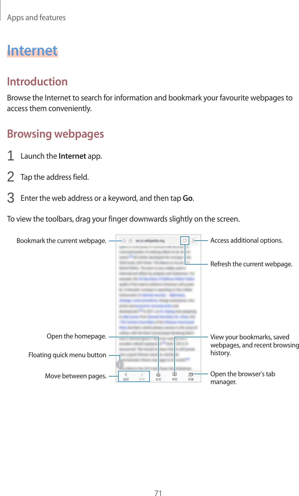 Apps and features71InternetIntroductionBrowse the Internet to search for information and bookmark your favourite webpages to access them conveniently.Browsing webpages1  Launch the Internet app.2  Tap the address field.3  Enter the web address or a keyword, and then tap Go.To view the toolbars, drag your finger downwards slightly on the screen.Bookmark the current webpage.Open the homepage.Move between pages.Floating quick menu buttonOpen the browser&apos;s tab manager.Access additional options.Refresh the current webpage.View your bookmarks, saved webpages, and recent browsing history.