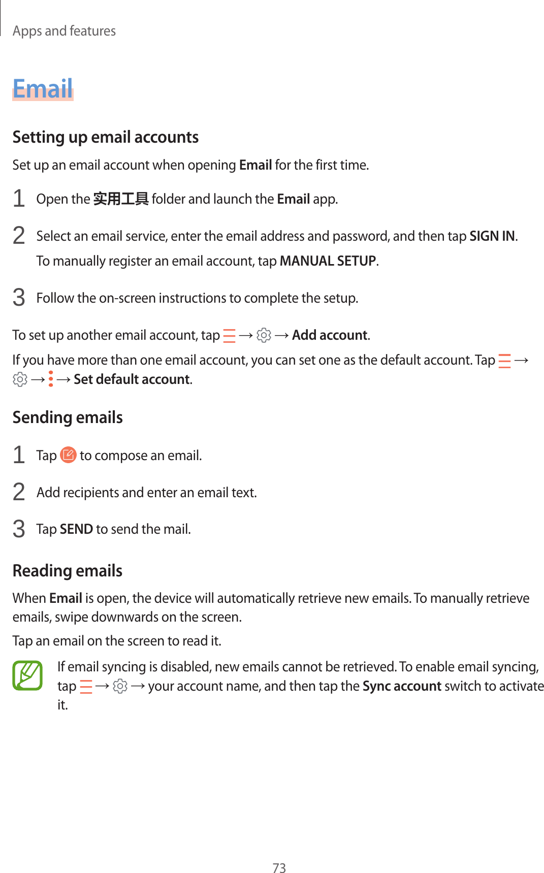 Apps and features73EmailSetting up email accountsSet up an email account when opening Email for the first time.1  Open the 实用工具 folder and launch the Email app.2  Select an email service, enter the email address and password, and then tap SIGN IN.To manually register an email account, tap MANUAL SETUP.3  Follow the on-screen instructions to complete the setup.To set up another email account, tap   →   → Add account.If you have more than one email account, you can set one as the default account. Tap   →  →   → Set default account.Sending emails1  Tap   to compose an email.2  Add recipients and enter an email text.3  Tap SEND to send the mail.Reading emailsWhen Email is open, the device will automatically retrieve new emails. To manually retrieve emails, swipe downwards on the screen.Tap an email on the screen to read it.If email syncing is disabled, new emails cannot be retrieved. To enable email syncing, tap   →   → your account name, and then tap the Sync account switch to activate it.