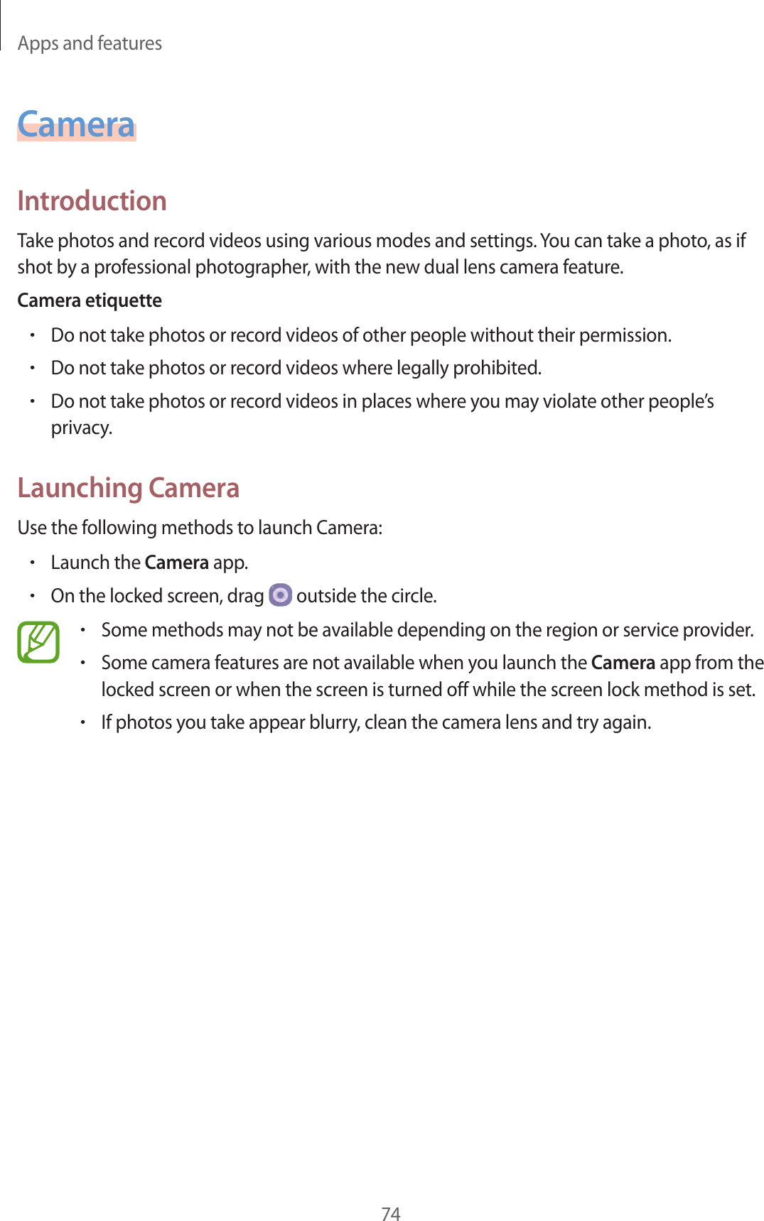 Apps and features74CameraIntroductionTake photos and record videos using various modes and settings. You can take a photo, as if shot by a professional photographer, with the new dual lens camera feature.Camera etiquette•Do not take photos or record videos of other people without their permission.•Do not take photos or record videos where legally prohibited.•Do not take photos or record videos in places where you may violate other people’s privacy.Launching CameraUse the following methods to launch Camera:•Launch the Camera app.•On the locked screen, drag   outside the circle.•Some methods may not be available depending on the region or service provider.•Some camera features are not available when you launch the Camera app from the locked screen or when the screen is turned off while the screen lock method is set.•If photos you take appear blurry, clean the camera lens and try again.