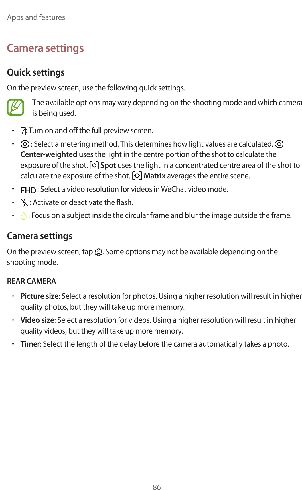 Apps and features86Camera settingsQuick settingsOn the preview screen, use the following quick settings.The available options may vary depending on the shooting mode and which camera is being used.•: Turn on and off the full preview screen.• : Select a metering method. This determines how light values are calculated.   Center-weighted uses the light in the centre portion of the shot to calculate the exposure of the shot.   Spot uses the light in a concentrated centre area of the shot to calculate the exposure of the shot.   Matrix averages the entire scene.• : Select a video resolution for videos in WeChat video mode.• : Activate or deactivate the flash.• : Focus on a subject inside the circular frame and blur the image outside the frame.Camera settingsOn the preview screen, tap  . Some options may not be available depending on the shooting mode.REAR CAMERA•Picture size: Select a resolution for photos. Using a higher resolution will result in higher quality photos, but they will take up more memory.•Video size: Select a resolution for videos. Using a higher resolution will result in higher quality videos, but they will take up more memory.•Timer: Select the length of the delay before the camera automatically takes a photo.