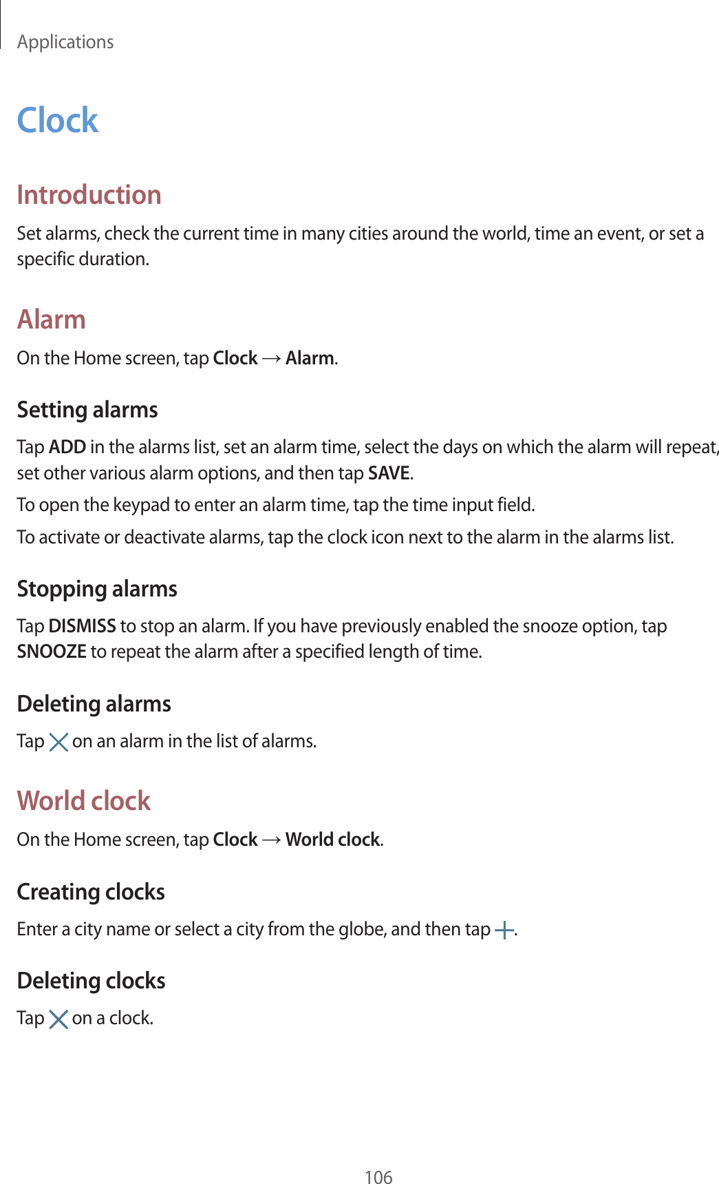 Applications106ClockIntroductionSet alarms, check the current time in many cities around the world, time an event, or set a specific duration.AlarmOn the Home screen, tap Clock → Alarm.Setting alarmsTap ADD in the alarms list, set an alarm time, select the days on which the alarm will repeat, set other various alarm options, and then tap SAVE.To open the keypad to enter an alarm time, tap the time input field.To activate or deactivate alarms, tap the clock icon next to the alarm in the alarms list.Stopping alarmsTap DISMISS to stop an alarm. If you have previously enabled the snooze option, tap SNOOZE to repeat the alarm after a specified length of time.Deleting alarmsTap   on an alarm in the list of alarms.World clockOn the Home screen, tap Clock → World clock.Creating clocksEnter a city name or select a city from the globe, and then tap  .Deleting clocksTap   on a clock.