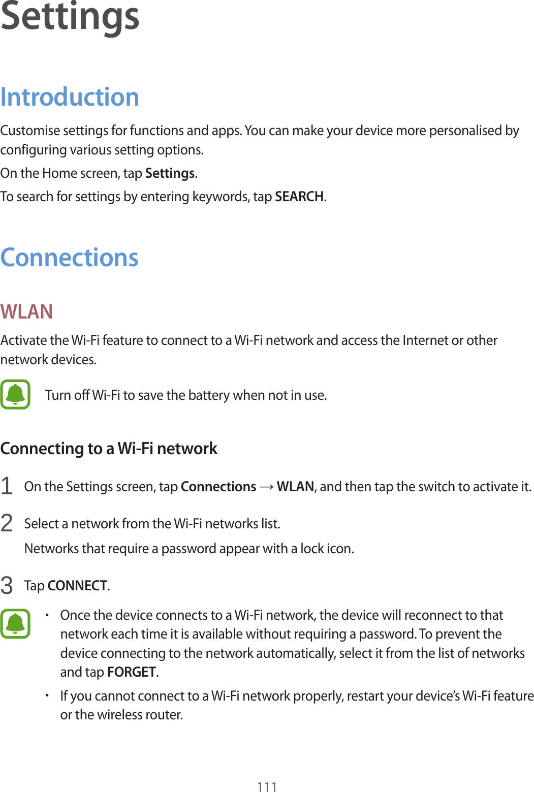 111SettingsIntroductionCustomise settings for functions and apps. You can make your device more personalised by configuring various setting options.On the Home screen, tap Settings.To search for settings by entering keywords, tap SEARCH.ConnectionsWLANActivate the Wi-Fi feature to connect to a Wi-Fi network and access the Internet or other network devices.Turn off Wi-Fi to save the battery when not in use.Connecting to a Wi-Fi network1  On the Settings screen, tap Connections → WLAN, and then tap the switch to activate it.2  Select a network from the Wi-Fi networks list.Networks that require a password appear with a lock icon.3  Tap CONNECT.•Once the device connects to a Wi-Fi network, the device will reconnect to that network each time it is available without requiring a password. To prevent the device connecting to the network automatically, select it from the list of networks and tap FORGET.•If you cannot connect to a Wi-Fi network properly, restart your device’s Wi-Fi feature or the wireless router.