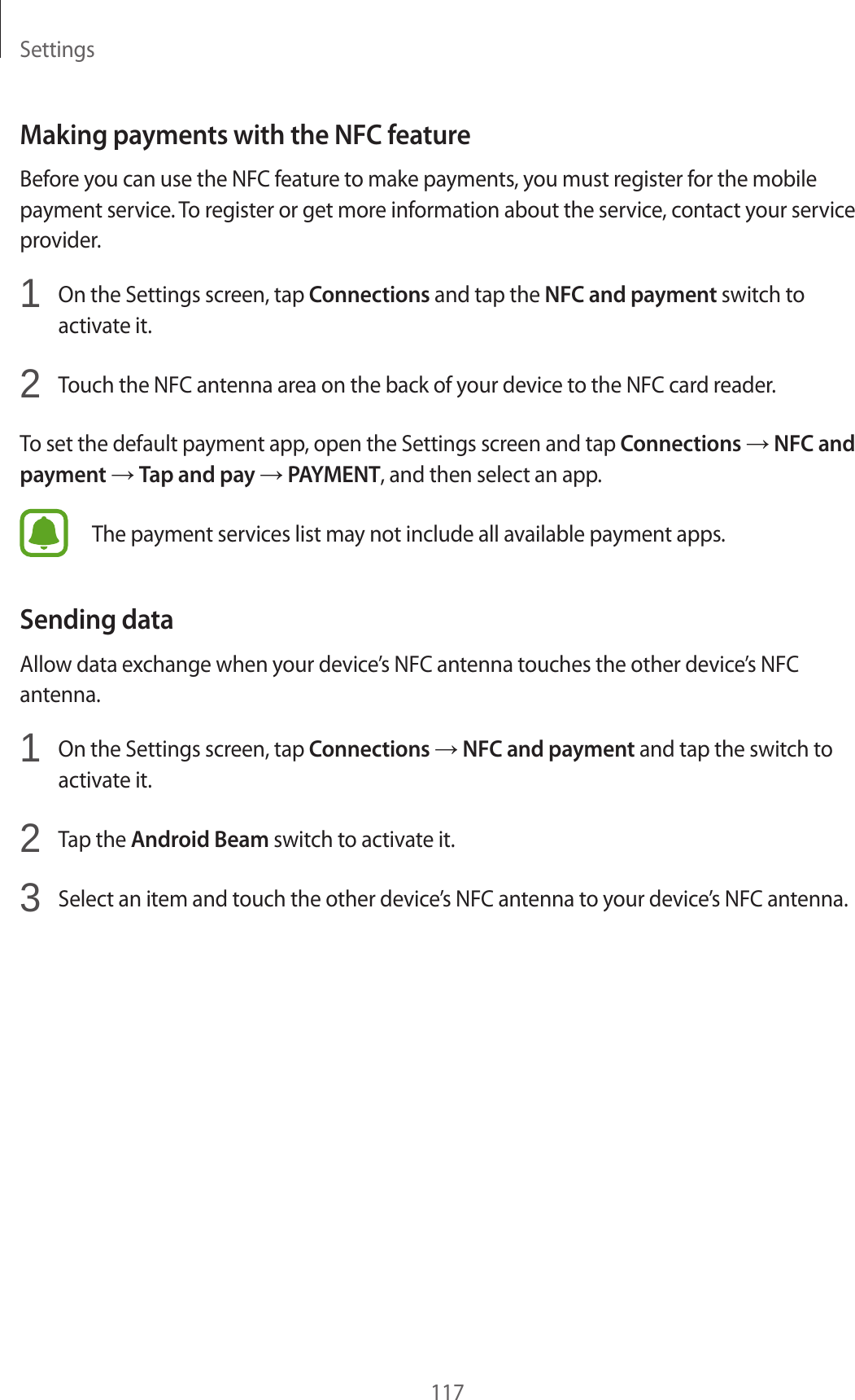 Settings117Making payments with the NFC featureBefore you can use the NFC feature to make payments, you must register for the mobile payment service. To register or get more information about the service, contact your service provider.1  On the Settings screen, tap Connections and tap the NFC and payment switch to activate it.2  Touch the NFC antenna area on the back of your device to the NFC card reader.To set the default payment app, open the Settings screen and tap Connections → NFC and payment → Tap and pay → PAYMENT, and then select an app.The payment services list may not include all available payment apps.Sending dataAllow data exchange when your device’s NFC antenna touches the other device’s NFC antenna.1  On the Settings screen, tap Connections → NFC and payment and tap the switch to activate it.2  Tap the Android Beam switch to activate it.3  Select an item and touch the other device’s NFC antenna to your device’s NFC antenna.