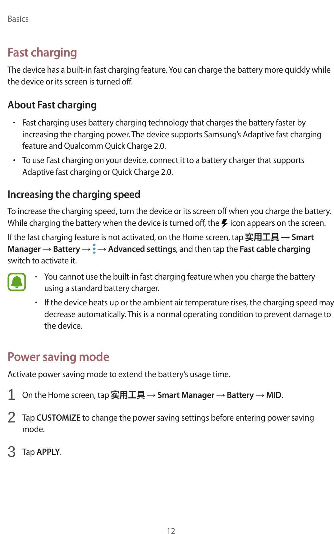 Basics12Fast chargingThe device has a built-in fast charging feature. You can charge the battery more quickly while the device or its screen is turned off.About Fast charging•Fast charging uses battery charging technology that charges the battery faster by increasing the charging power. The device supports Samsung’s Adaptive fast charging feature and Qualcomm Quick Charge 2.0.•To use Fast charging on your device, connect it to a battery charger that supports Adaptive fast charging or Quick Charge 2.0.Increasing the charging speedTo increase the charging speed, turn the device or its screen off when you charge the battery. While charging the battery when the device is turned off, the   icon appears on the screen.If the fast charging feature is not activated, on the Home screen, tap 实用工具 → Smart Manager → Battery →  → Advanced settings, and then tap the Fast cable charging switch to activate it.•You cannot use the built-in fast charging feature when you charge the battery using a standard battery charger.•If the device heats up or the ambient air temperature rises, the charging speed may decrease automatically. This is a normal operating condition to prevent damage to the device.Power saving modeActivate power saving mode to extend the battery’s usage time.1  On the Home screen, tap 实用工具 → Smart Manager → Battery → MID.2  Tap CUSTOMIZE to change the power saving settings before entering power saving mode.3  Tap APPLY.