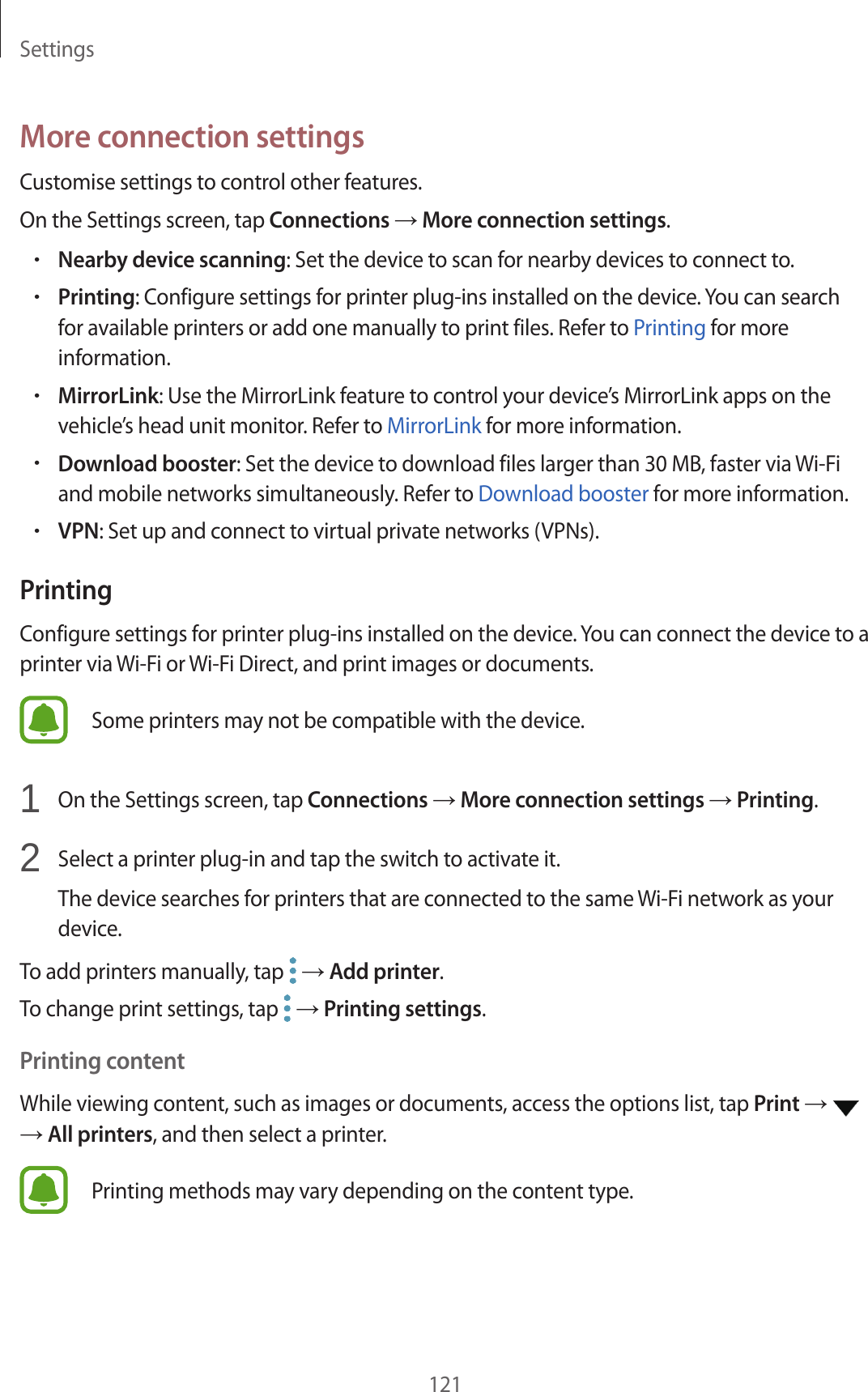 Settings121More connection settingsCustomise settings to control other features.On the Settings screen, tap Connections → More connection settings.•Nearby device scanning: Set the device to scan for nearby devices to connect to.•Printing: Configure settings for printer plug-ins installed on the device. You can search for available printers or add one manually to print files. Refer to Printing for more information.•MirrorLink: Use the MirrorLink feature to control your device’s MirrorLink apps on the vehicle’s head unit monitor. Refer to MirrorLink for more information.•Download booster: Set the device to download files larger than 30 MB, faster via Wi-Fi and mobile networks simultaneously. Refer to Download booster for more information.•VPN: Set up and connect to virtual private networks (VPNs).PrintingConfigure settings for printer plug-ins installed on the device. You can connect the device to a printer via Wi-Fi or Wi-Fi Direct, and print images or documents.Some printers may not be compatible with the device.1  On the Settings screen, tap Connections → More connection settings → Printing.2  Select a printer plug-in and tap the switch to activate it.The device searches for printers that are connected to the same Wi-Fi network as your device.To add printers manually, tap   → Add printer.To change print settings, tap   → Printing settings.Printing contentWhile viewing content, such as images or documents, access the options list, tap Print →   → All printers, and then select a printer.Printing methods may vary depending on the content type.