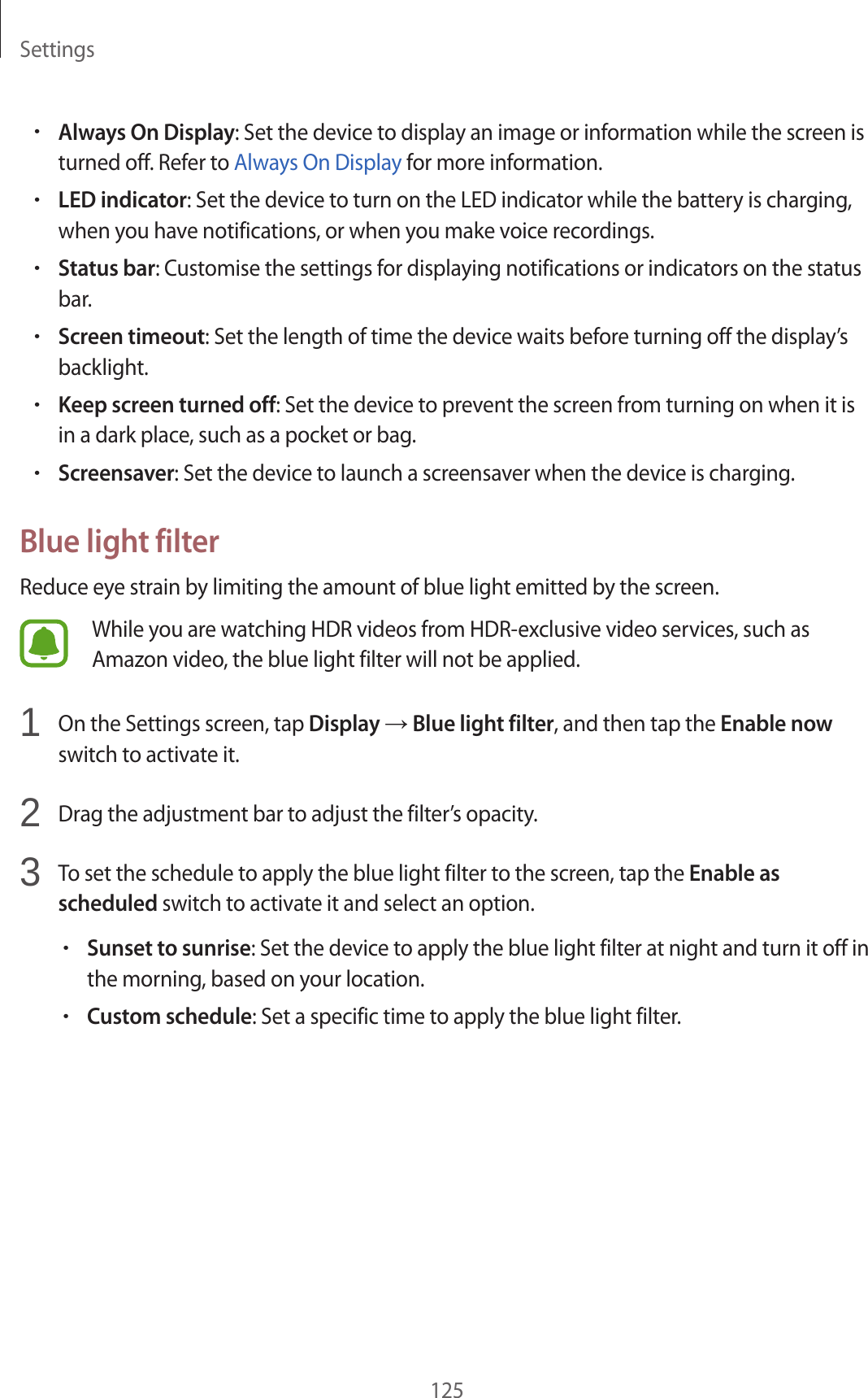 Settings125•Always On Display: Set the device to display an image or information while the screen is turned off. Refer to Always On Display for more information.•LED indicator: Set the device to turn on the LED indicator while the battery is charging, when you have notifications, or when you make voice recordings.•Status bar: Customise the settings for displaying notifications or indicators on the status bar.•Screen timeout: Set the length of time the device waits before turning off the display’s backlight.•Keep screen turned off: Set the device to prevent the screen from turning on when it is in a dark place, such as a pocket or bag.•Screensaver: Set the device to launch a screensaver when the device is charging.Blue light filterReduce eye strain by limiting the amount of blue light emitted by the screen.While you are watching HDR videos from HDR-exclusive video services, such as Amazon video, the blue light filter will not be applied.1  On the Settings screen, tap Display → Blue light filter, and then tap the Enable now switch to activate it.2  Drag the adjustment bar to adjust the filter’s opacity.3  To set the schedule to apply the blue light filter to the screen, tap the Enable as scheduled switch to activate it and select an option.•Sunset to sunrise: Set the device to apply the blue light filter at night and turn it off in the morning, based on your location.•Custom schedule: Set a specific time to apply the blue light filter.