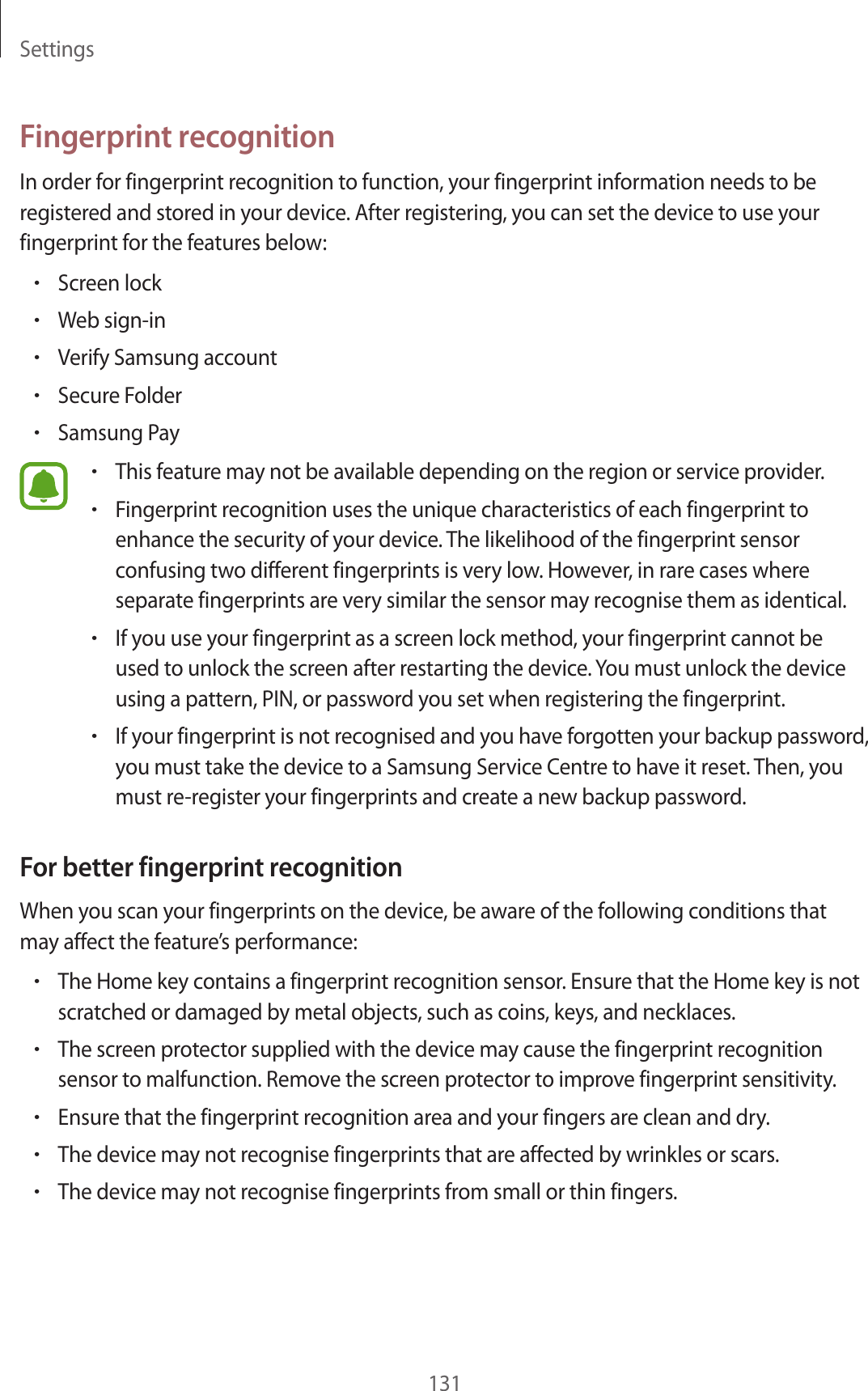 Settings131Fingerprint recognitionIn order for fingerprint recognition to function, your fingerprint information needs to be registered and stored in your device. After registering, you can set the device to use your fingerprint for the features below:•Screen lock•Web sign-in•Verify Samsung account•Secure Folder•Samsung Pay•This feature may not be available depending on the region or service provider.•Fingerprint recognition uses the unique characteristics of each fingerprint to enhance the security of your device. The likelihood of the fingerprint sensor confusing two different fingerprints is very low. However, in rare cases where separate fingerprints are very similar the sensor may recognise them as identical.•If you use your fingerprint as a screen lock method, your fingerprint cannot be used to unlock the screen after restarting the device. You must unlock the device using a pattern, PIN, or password you set when registering the fingerprint.•If your fingerprint is not recognised and you have forgotten your backup password, you must take the device to a Samsung Service Centre to have it reset. Then, you must re-register your fingerprints and create a new backup password.For better fingerprint recognitionWhen you scan your fingerprints on the device, be aware of the following conditions that may affect the feature’s performance:•The Home key contains a fingerprint recognition sensor. Ensure that the Home key is not scratched or damaged by metal objects, such as coins, keys, and necklaces.•The screen protector supplied with the device may cause the fingerprint recognition sensor to malfunction. Remove the screen protector to improve fingerprint sensitivity.•Ensure that the fingerprint recognition area and your fingers are clean and dry.•The device may not recognise fingerprints that are affected by wrinkles or scars.•The device may not recognise fingerprints from small or thin fingers.