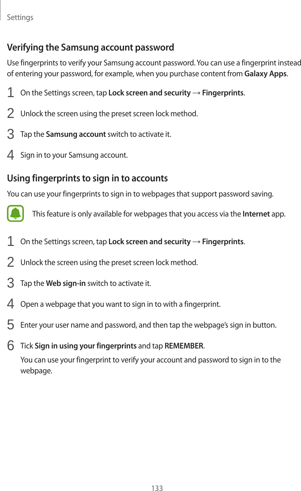 Settings133Verifying the Samsung account passwordUse fingerprints to verify your Samsung account password. You can use a fingerprint instead of entering your password, for example, when you purchase content from Galaxy Apps.1  On the Settings screen, tap Lock screen and security → Fingerprints.2  Unlock the screen using the preset screen lock method.3  Tap the Samsung account switch to activate it.4  Sign in to your Samsung account.Using fingerprints to sign in to accountsYou can use your fingerprints to sign in to webpages that support password saving.This feature is only available for webpages that you access via the Internet app.1  On the Settings screen, tap Lock screen and security → Fingerprints.2  Unlock the screen using the preset screen lock method.3  Tap the Web sign-in switch to activate it.4  Open a webpage that you want to sign in to with a fingerprint.5  Enter your user name and password, and then tap the webpage’s sign in button.6  Tick Sign in using your fingerprints and tap REMEMBER.You can use your fingerprint to verify your account and password to sign in to the webpage.