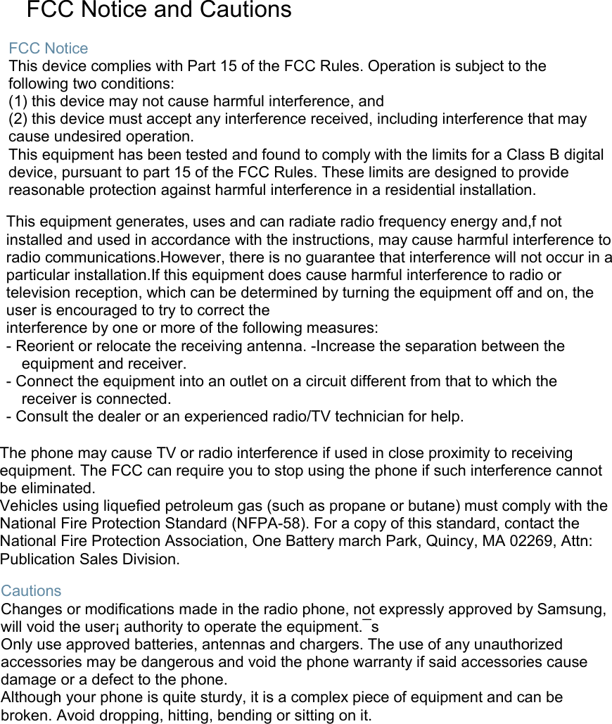 FCC Notice and Cautions FCC Notice This device complies with Part 15 of the FCC Rules. Operation is subject to the following two conditions: (1) this device may not cause harmful interference, and (2) this device must accept any interference received, including interference that may cause undesired operation. This equipment has been tested and found to comply with the limits for a Class B digital device, pursuant to part 15 of the FCC Rules. These limits are designed to provide reasonable protection against harmful interference in a residential installation. This equipment generates, uses and can radiate radio frequency energy and,f not installed and used in accordance with the instructions, may cause harmful interference to radio communications.However, there is no guarantee that interference will not occur in a particular installation.If this equipment does cause harmful interference to radio or television reception, which can be determined by turning the equipment off and on, the user is encouraged to try to correct the interference by one or more of the following measures: - Reorient or relocate the receiving antenna. -Increase the separation between the   equipment and receiver. - Connect the equipment into an outlet on a circuit different from that to which the   receiver is connected. - Consult the dealer or an experienced radio/TV technician for help. The phone may cause TV or radio interference if used in close proximity to receiving equipment. The FCC can require you to stop using the phone if such interference cannot be eliminated. Vehicles using liquefied petroleum gas (such as propane or butane) must comply with the National Fire Protection Standard (NFPA-58). For a copy of this standard, contact the National Fire Protection Association, One Battery march Park, Quincy, MA 02269, Attn: Publication Sales Division. Cautions Changes or modifications made in the radio phone, not expressly approved by Samsung, will void the user¡ authority to operate the equipment.¯s Only use approved batteries, antennas and chargers. The use of any unauthorized accessories may be dangerous and void the phone warranty if said accessories cause damage or a defect to the phone. Although your phone is quite sturdy, it is a complex piece of equipment and can be broken. Avoid dropping, hitting, bending or sitting on it. 
