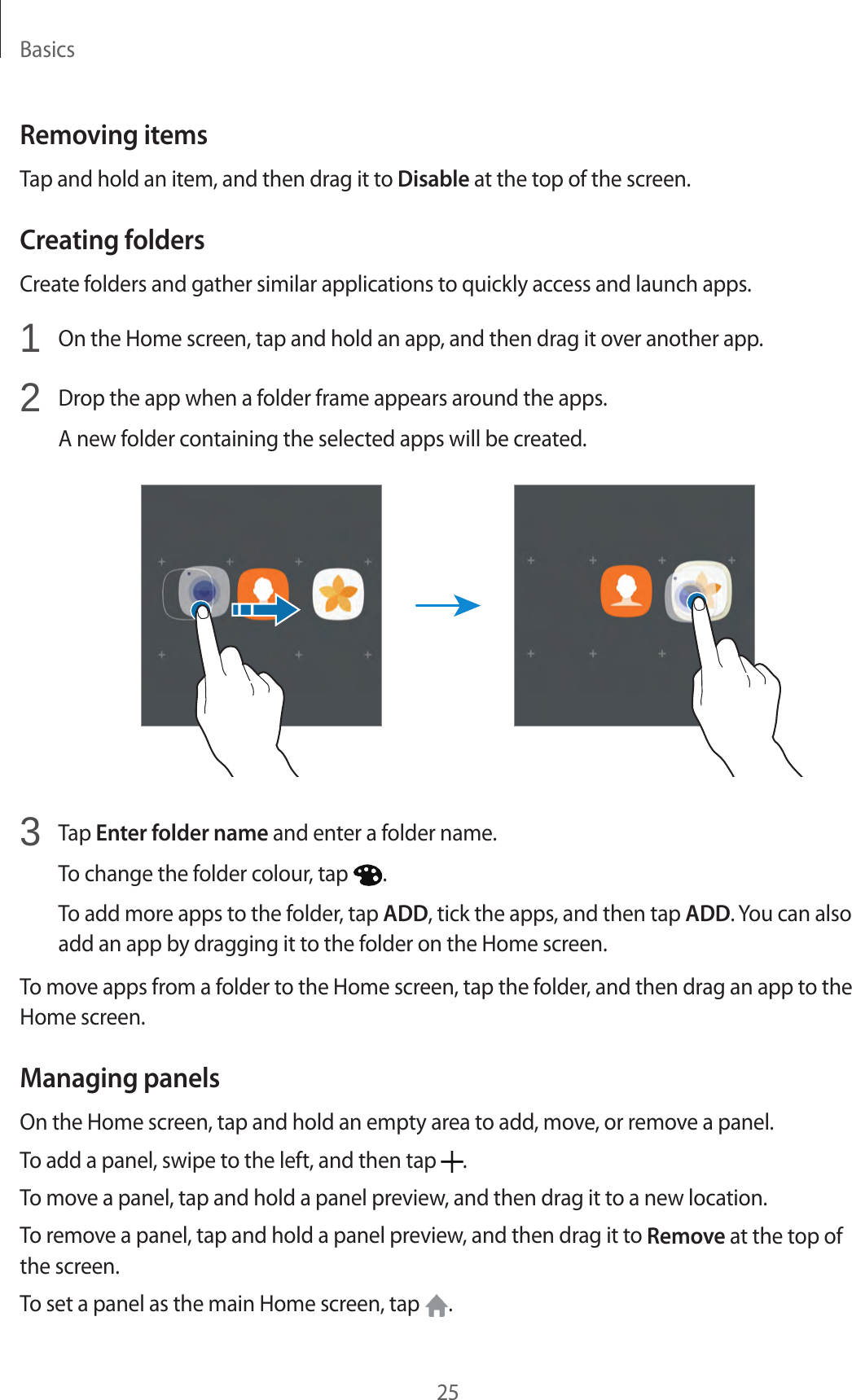 Basics25Removing itemsTap and hold an item, and then drag it to Disable at the top of the screen.Creating foldersCreate folders and gather similar applications to quickly access and launch apps.1  On the Home screen, tap and hold an app, and then drag it over another app.2  Drop the app when a folder frame appears around the apps.A new folder containing the selected apps will be created.3  Tap Enter folder name and enter a folder name.To change the folder colour, tap  .To add more apps to the folder, tap ADD, tick the apps, and then tap ADD. You can also add an app by dragging it to the folder on the Home screen.To move apps from a folder to the Home screen, tap the folder, and then drag an app to the Home screen.Managing panelsOn the Home screen, tap and hold an empty area to add, move, or remove a panel.To add a panel, swipe to the left, and then tap  .To move a panel, tap and hold a panel preview, and then drag it to a new location.To remove a panel, tap and hold a panel preview, and then drag it to Remove at the top of the screen.To set a panel as the main Home screen, tap  .