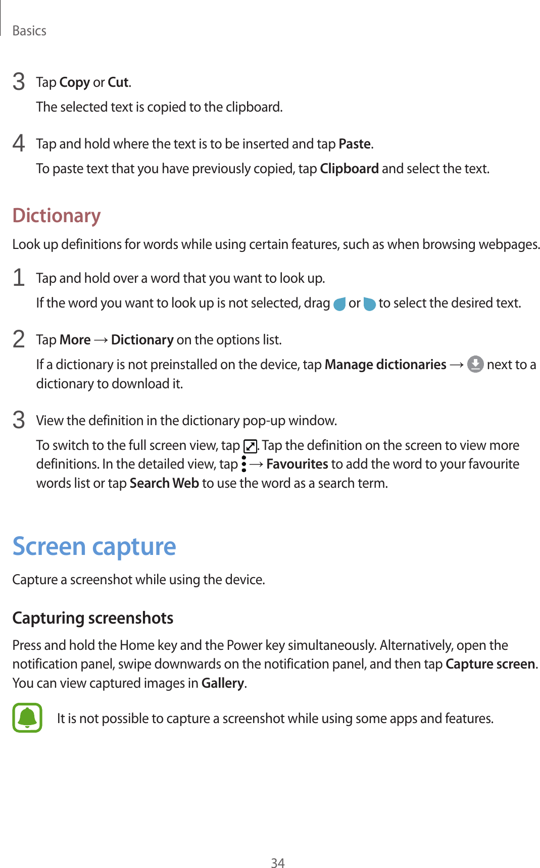 Basics343  Tap Copy or Cut.The selected text is copied to the clipboard.4  Tap and hold where the text is to be inserted and tap Paste.To paste text that you have previously copied, tap Clipboard and select the text.DictionaryLook up definitions for words while using certain features, such as when browsing webpages.1  Tap and hold over a word that you want to look up.If the word you want to look up is not selected, drag   or   to select the desired text.2  Tap More → Dictionary on the options list.If a dictionary is not preinstalled on the device, tap Manage dictionaries →  next to a dictionary to download it.3  View the definition in the dictionary pop-up window.To switch to the full screen view, tap  . Tap the definition on the screen to view more definitions. In the detailed view, tap   → Favourites to add the word to your favourite words list or tap Search Web to use the word as a search term.Screen captureCapture a screenshot while using the device.Capturing screenshotsPress and hold the Home key and the Power key simultaneously. Alternatively, open the notification panel, swipe downwards on the notification panel, and then tap Capture screen. You can view captured images in Gallery.It is not possible to capture a screenshot while using some apps and features.