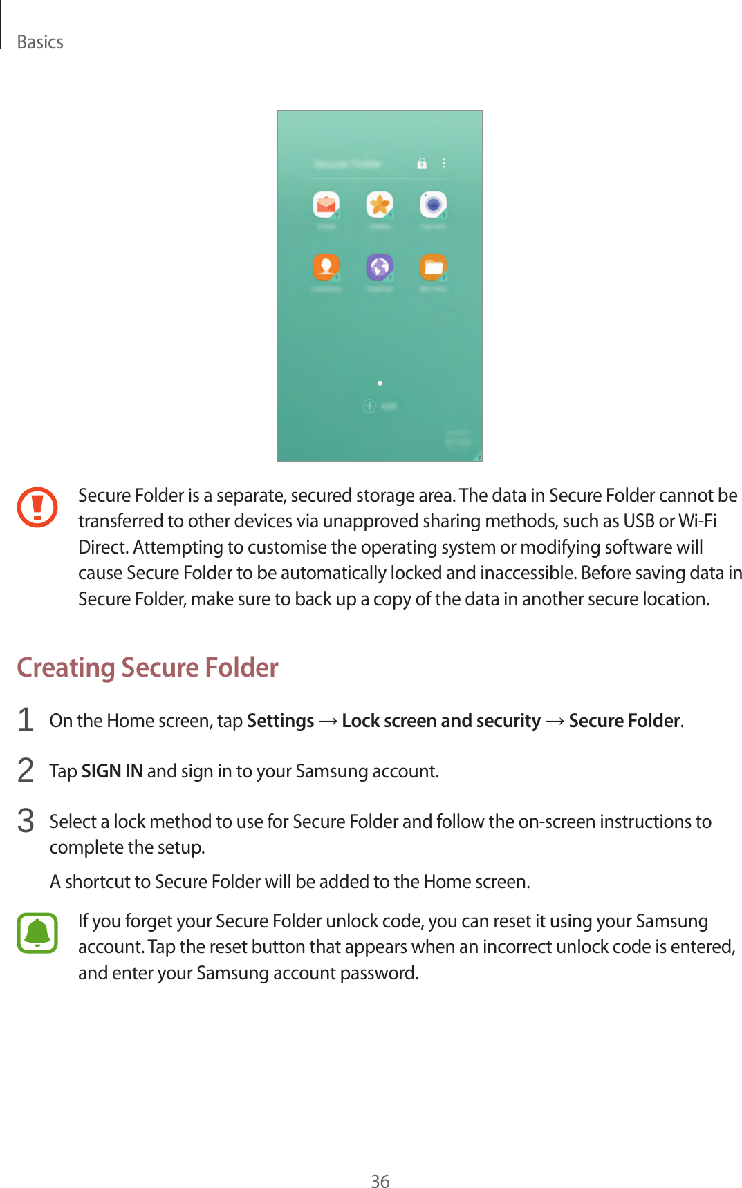 Basics36Secure Folder is a separate, secured storage area. The data in Secure Folder cannot be transferred to other devices via unapproved sharing methods, such as USB or Wi-Fi Direct. Attempting to customise the operating system or modifying software will cause Secure Folder to be automatically locked and inaccessible. Before saving data in Secure Folder, make sure to back up a copy of the data in another secure location.Creating Secure Folder1  On the Home screen, tap Settings → Lock screen and security → Secure Folder.2  Tap SIGN IN and sign in to your Samsung account.3  Select a lock method to use for Secure Folder and follow the on-screen instructions to complete the setup.A shortcut to Secure Folder will be added to the Home screen.If you forget your Secure Folder unlock code, you can reset it using your Samsung account. Tap the reset button that appears when an incorrect unlock code is entered, and enter your Samsung account password.