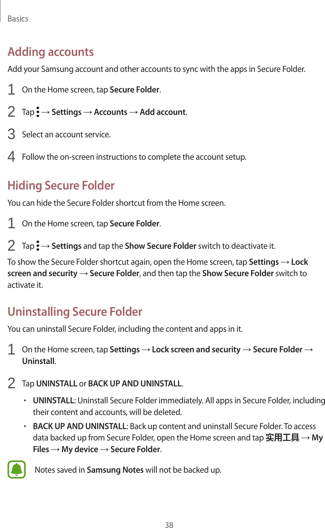 Basics38Adding accountsAdd your Samsung account and other accounts to sync with the apps in Secure Folder.1  On the Home screen, tap Secure Folder.2  Tap   → Settings → Accounts → Add account.3  Select an account service.4  Follow the on-screen instructions to complete the account setup.Hiding Secure FolderYou can hide the Secure Folder shortcut from the Home screen.1  On the Home screen, tap Secure Folder.2  Tap   → Settings and tap the Show Secure Folder switch to deactivate it.To show the Secure Folder shortcut again, open the Home screen, tap Settings → Lock screen and security → Secure Folder, and then tap the Show Secure Folder switch to activate it.Uninstalling Secure FolderYou can uninstall Secure Folder, including the content and apps in it.1  On the Home screen, tap Settings → Lock screen and security → Secure Folder → Uninstall.2  Tap UNINSTALL or BACK UP AND UNINSTALL.•UNINSTALL: Uninstall Secure Folder immediately. All apps in Secure Folder, including their content and accounts, will be deleted.•BACK UP AND UNINSTALL: Back up content and uninstall Secure Folder. To access data backed up from Secure Folder, open the Home screen and tap 实用工具 → My Files → My device → Secure Folder.Notes saved in Samsung Notes will not be backed up.