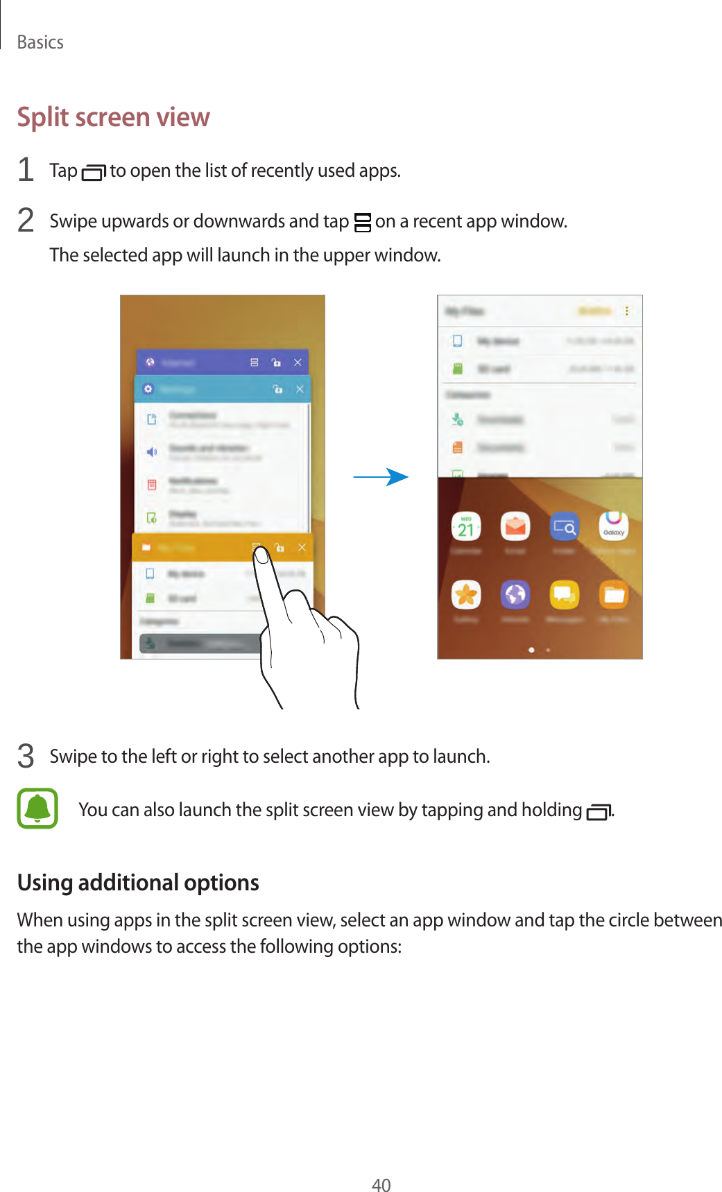 Basics40Split screen view1  Tap   to open the list of recently used apps.2  Swipe upwards or downwards and tap   on a recent app window.The selected app will launch in the upper window.3  Swipe to the left or right to select another app to launch.You can also launch the split screen view by tapping and holding  .Using additional optionsWhen using apps in the split screen view, select an app window and tap the circle between the app windows to access the following options: