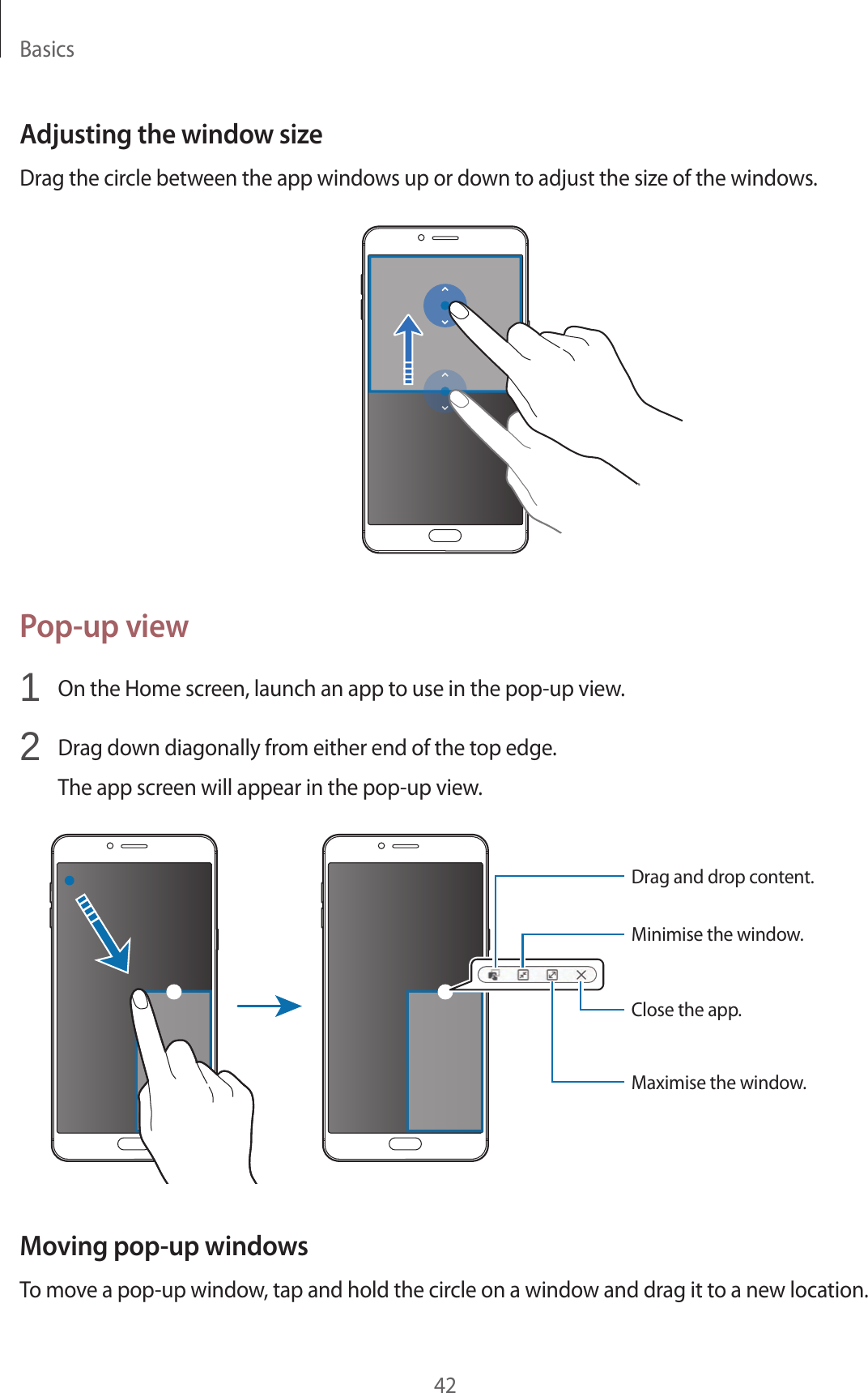 Basics42Adjusting the window sizeDrag the circle between the app windows up or down to adjust the size of the windows.Pop-up view1  On the Home screen, launch an app to use in the pop-up view.2  Drag down diagonally from either end of the top edge.The app screen will appear in the pop-up view.Minimise the window.Close the app.Maximise the window.Drag and drop content.Moving pop-up windowsTo move a pop-up window, tap and hold the circle on a window and drag it to a new location.