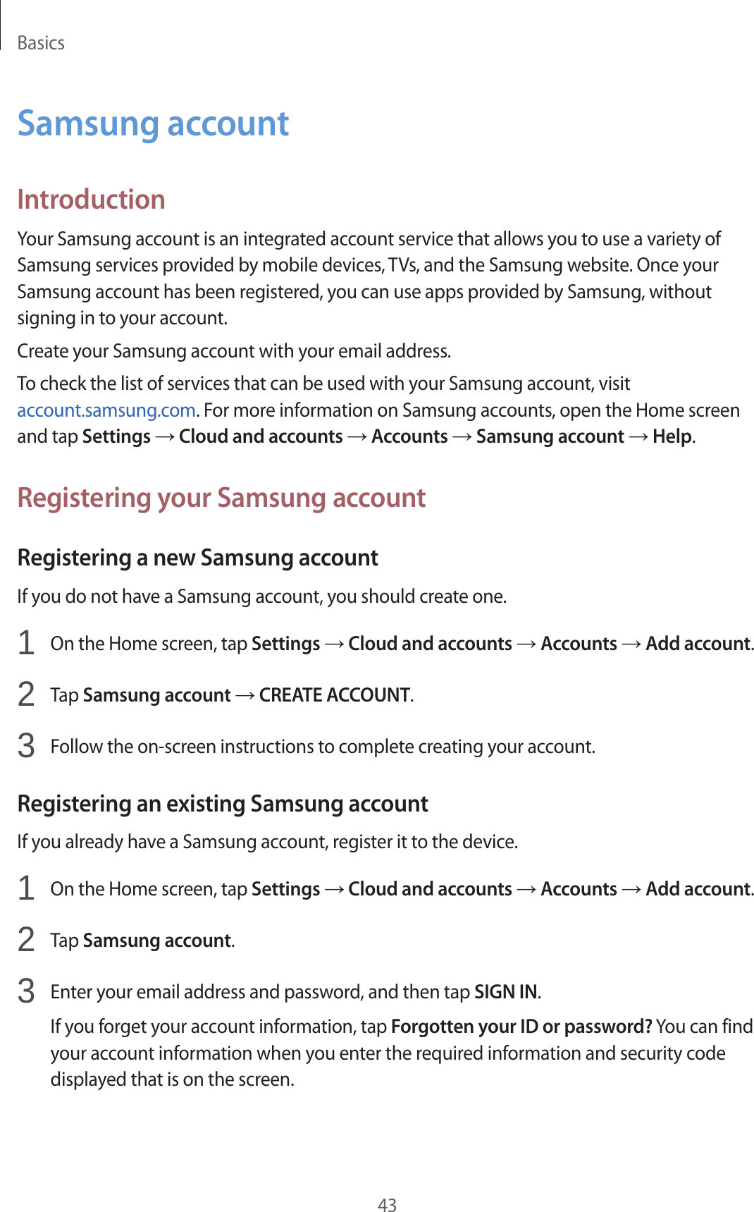 Basics43Samsung accountIntroductionYour Samsung account is an integrated account service that allows you to use a variety of Samsung services provided by mobile devices, TVs, and the Samsung website. Once your Samsung account has been registered, you can use apps provided by Samsung, without signing in to your account.Create your Samsung account with your email address.To check the list of services that can be used with your Samsung account, visit account.samsung.com. For more information on Samsung accounts, open the Home screen and tap Settings → Cloud and accounts → Accounts → Samsung account → Help.Registering your Samsung accountRegistering a new Samsung accountIf you do not have a Samsung account, you should create one.1  On the Home screen, tap Settings → Cloud and accounts → Accounts → Add account.2  Tap Samsung account → CREATE ACCOUNT.3  Follow the on-screen instructions to complete creating your account.Registering an existing Samsung accountIf you already have a Samsung account, register it to the device.1  On the Home screen, tap Settings → Cloud and accounts → Accounts → Add account.2  Tap Samsung account.3  Enter your email address and password, and then tap SIGN IN.If you forget your account information, tap Forgotten your ID or password? You can find your account information when you enter the required information and security code displayed that is on the screen.