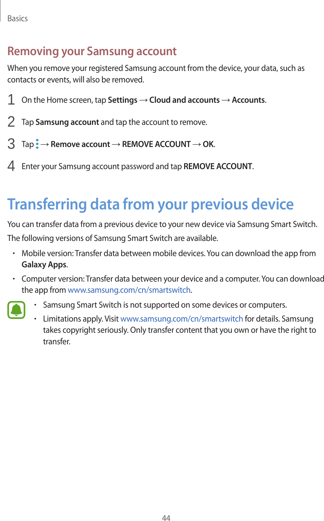 Basics44Removing your Samsung accountWhen you remove your registered Samsung account from the device, your data, such as contacts or events, will also be removed.1  On the Home screen, tap Settings → Cloud and accounts → Accounts.2  Tap Samsung account and tap the account to remove.3  Tap   → Remove account → REMOVE ACCOUNT → OK.4  Enter your Samsung account password and tap REMOVE ACCOUNT.Transferring data from your previous deviceYou can transfer data from a previous device to your new device via Samsung Smart Switch.The following versions of Samsung Smart Switch are available.•Mobile version: Transfer data between mobile devices. You can download the app from Galaxy Apps.•Computer version: Transfer data between your device and a computer. You can download the app from www.samsung.com/cn/smartswitch.•Samsung Smart Switch is not supported on some devices or computers.•Limitations apply. Visit www.samsung.com/cn/smartswitch for details. Samsung takes copyright seriously. Only transfer content that you own or have the right to transfer.