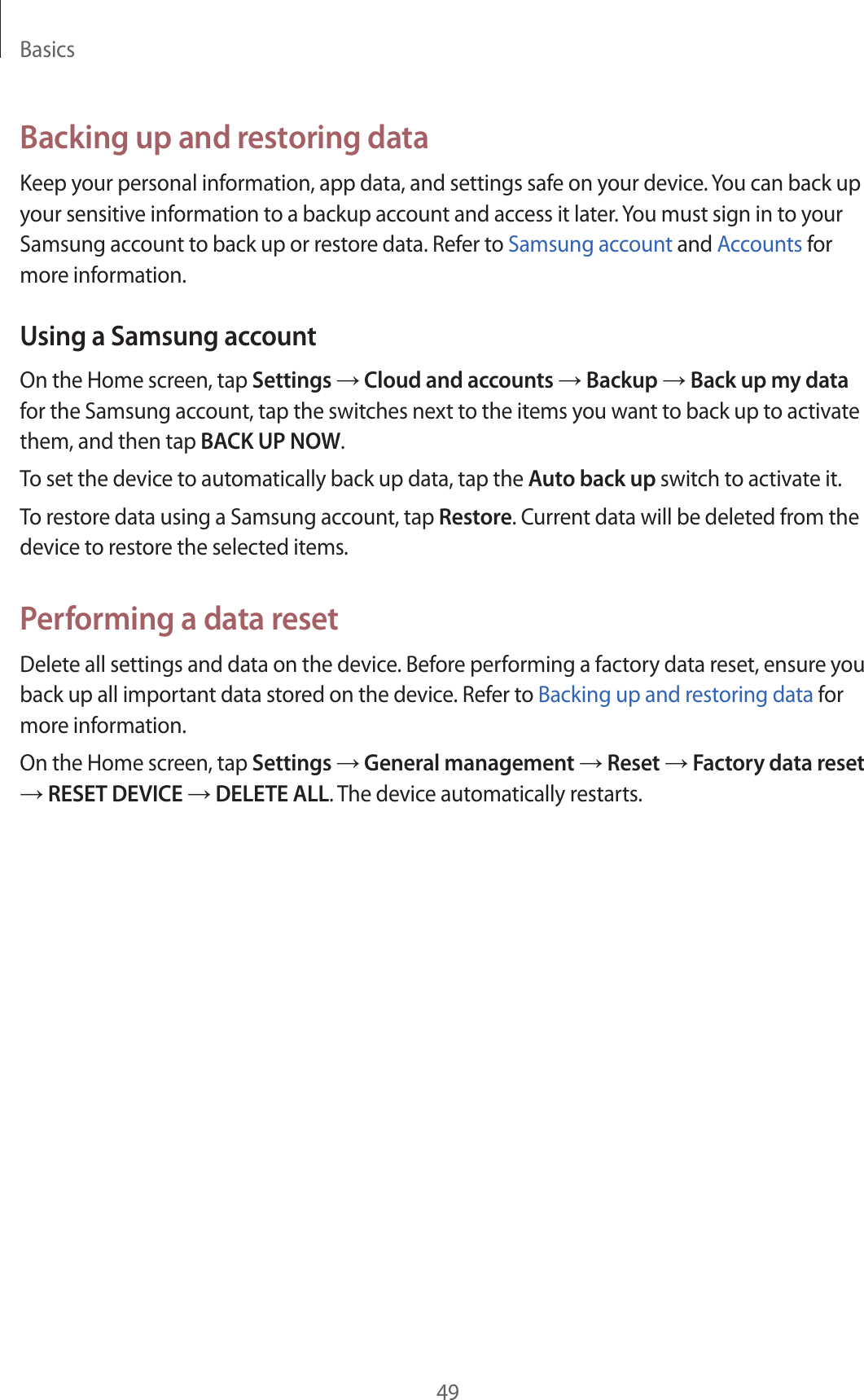 Basics49Backing up and restoring dataKeep your personal information, app data, and settings safe on your device. You can back up your sensitive information to a backup account and access it later. You must sign in to your Samsung account to back up or restore data. Refer to Samsung account and Accounts for more information.Using a Samsung accountOn the Home screen, tap Settings → Cloud and accounts → Backup → Back up my data for the Samsung account, tap the switches next to the items you want to back up to activate them, and then tap BACK UP NOW.To set the device to automatically back up data, tap the Auto back up switch to activate it.To restore data using a Samsung account, tap Restore. Current data will be deleted from the device to restore the selected items.Performing a data resetDelete all settings and data on the device. Before performing a factory data reset, ensure you back up all important data stored on the device. Refer to Backing up and restoring data for more information.On the Home screen, tap Settings → General management → Reset → Factory data reset → RESET DEVICE → DELETE ALL. The device automatically restarts.