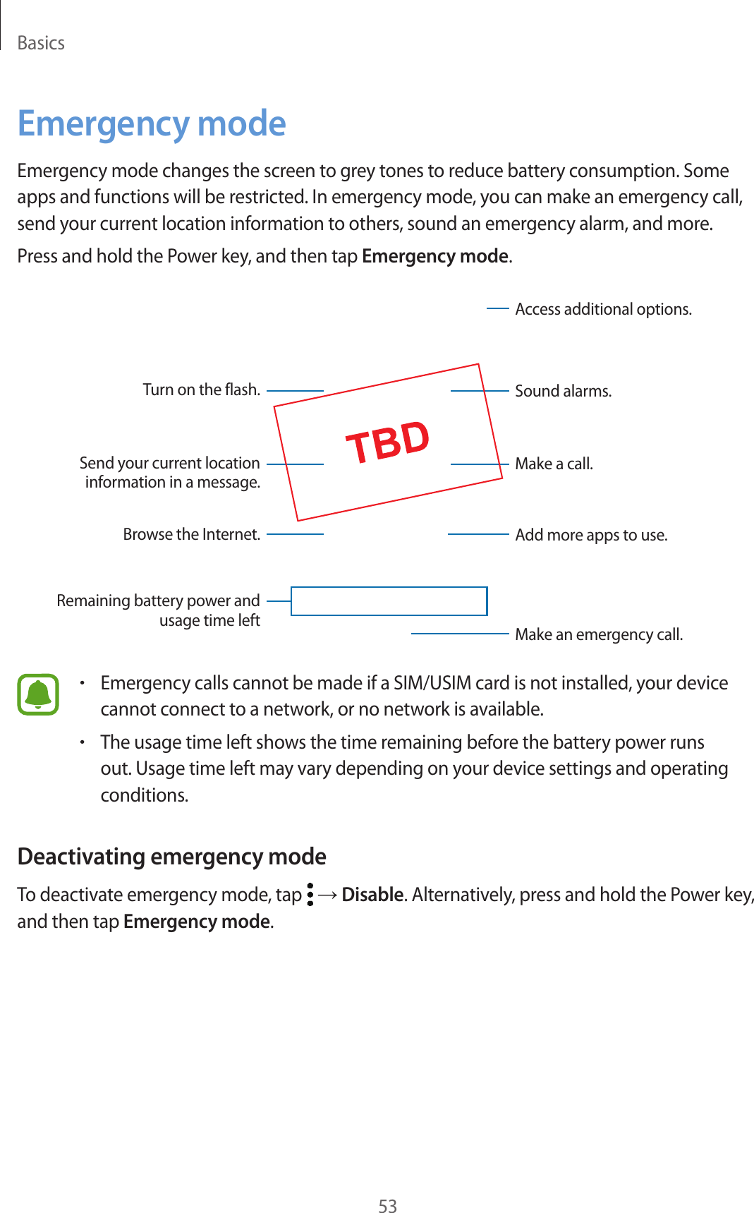Basics53Emergency modeEmergency mode changes the screen to grey tones to reduce battery consumption. Some apps and functions will be restricted. In emergency mode, you can make an emergency call, send your current location information to others, sound an emergency alarm, and more.Press and hold the Power key, and then tap Emergency mode.Sound alarms.Add more apps to use.Make an emergency call.Remaining battery power and usage time leftTurn on the flash.Make a call.Send your current location information in a message.Browse the Internet.Access additional options.•Emergency calls cannot be made if a SIM/USIM card is not installed, your device cannot connect to a network, or no network is available.•The usage time left shows the time remaining before the battery power runs out. Usage time left may vary depending on your device settings and operating conditions.Deactivating emergency modeTo deactivate emergency mode, tap   → Disable. Alternatively, press and hold the Power key, and then tap Emergency mode.