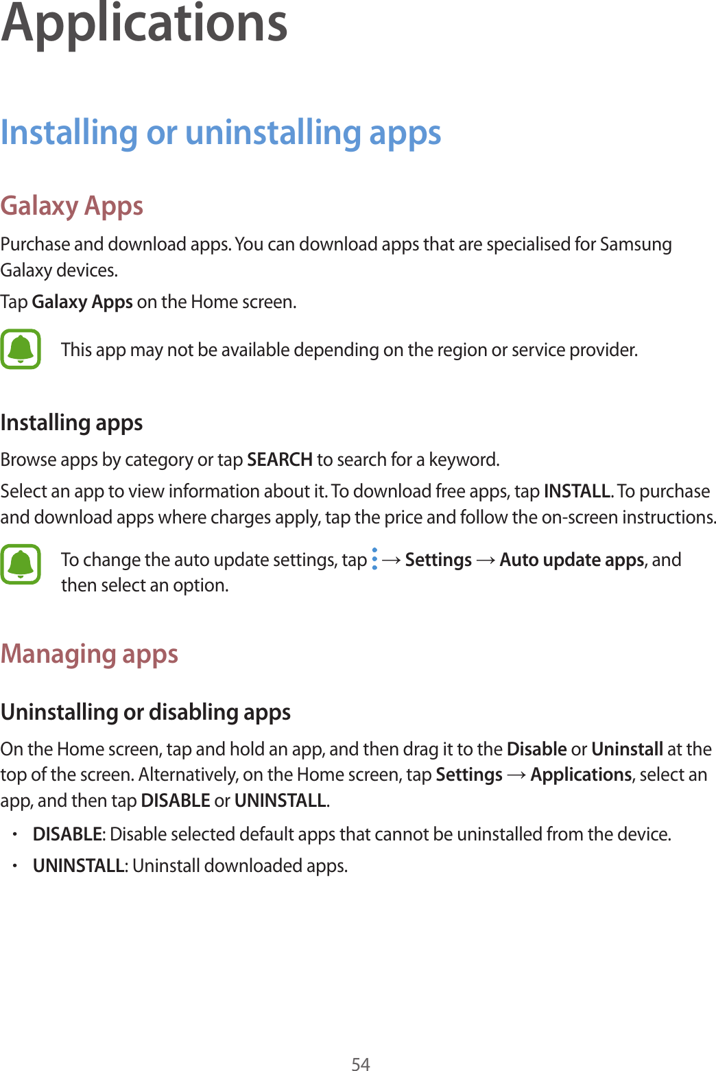 54ApplicationsInstalling or uninstalling appsGalaxy AppsPurchase and download apps. You can download apps that are specialised for Samsung Galaxy devices.Tap Galaxy Apps on the Home screen.This app may not be available depending on the region or service provider.Installing appsBrowse apps by category or tap SEARCH to search for a keyword.Select an app to view information about it. To download free apps, tap INSTALL. To purchase and download apps where charges apply, tap the price and follow the on-screen instructions.To change the auto update settings, tap   → Settings → Auto update apps, and then select an option.Managing appsUninstalling or disabling appsOn the Home screen, tap and hold an app, and then drag it to the Disable or Uninstall at the top of the screen. Alternatively, on the Home screen, tap Settings → Applications, select an app, and then tap DISABLE or UNINSTALL.•DISABLE: Disable selected default apps that cannot be uninstalled from the device.•UNINSTALL: Uninstall downloaded apps.
