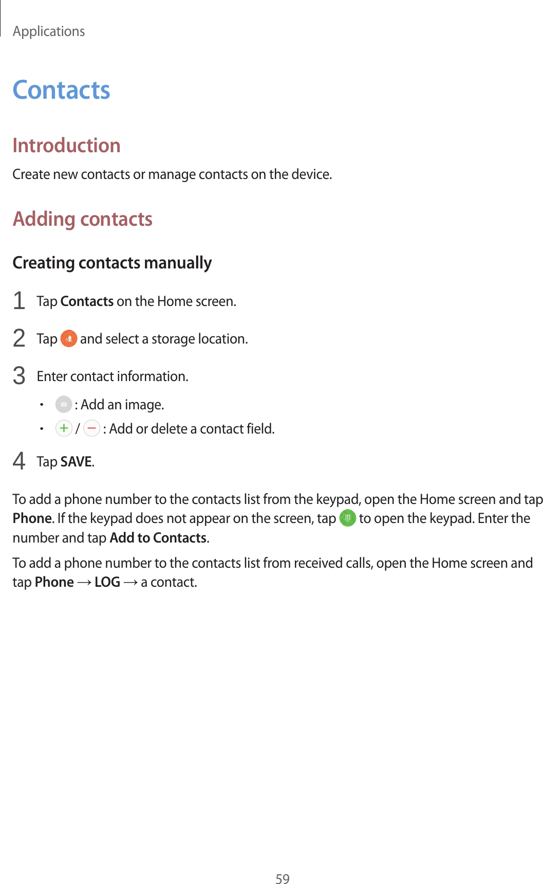 Applications59ContactsIntroductionCreate new contacts or manage contacts on the device.Adding contactsCreating contacts manually1  Tap Contacts on the Home screen.2  Tap   and select a storage location.3  Enter contact information.• : Add an image.• /   : Add or delete a contact field.4  Tap SAVE.To add a phone number to the contacts list from the keypad, open the Home screen and tap Phone. If the keypad does not appear on the screen, tap   to open the keypad. Enter the number and tap Add to Contacts.To add a phone number to the contacts list from received calls, open the Home screen and tap Phone → LOG → a contact.