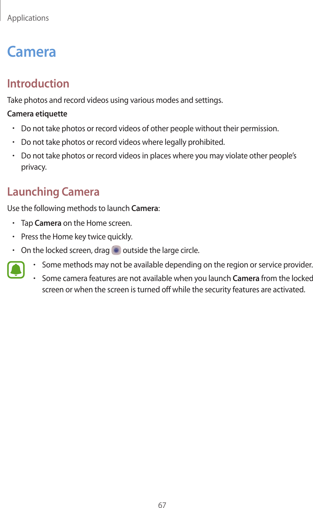 Applications67CameraIntroductionTake photos and record videos using various modes and settings.Camera etiquette•Do not take photos or record videos of other people without their permission.•Do not take photos or record videos where legally prohibited.•Do not take photos or record videos in places where you may violate other people’s privacy.Launching CameraUse the following methods to launch Camera:•Tap Camera on the Home screen.•Press the Home key twice quickly.•On the locked screen, drag   outside the large circle.•Some methods may not be available depending on the region or service provider.•Some camera features are not available when you launch Camera from the locked screen or when the screen is turned off while the security features are activated.