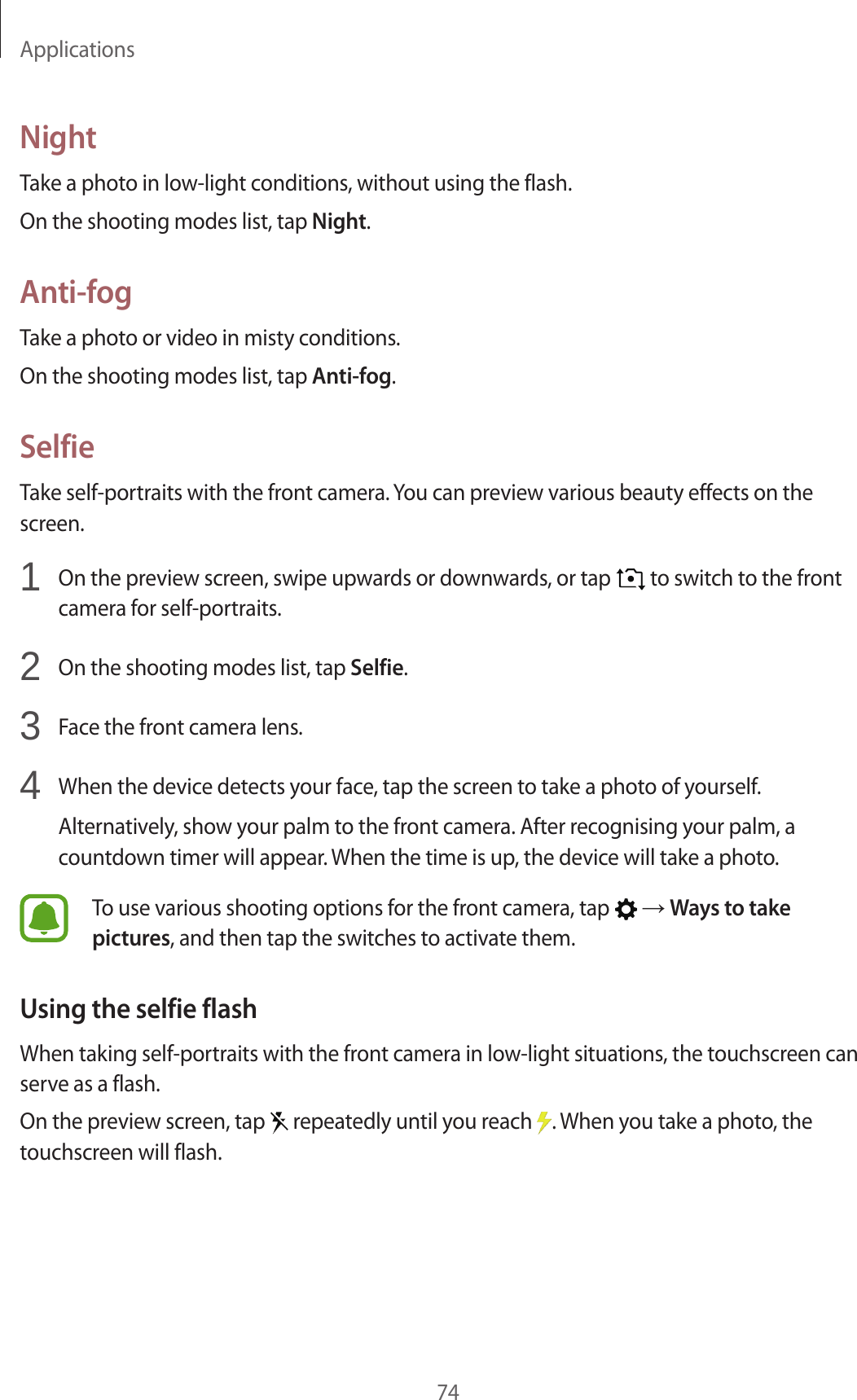 Applications74NightTake a photo in low-light conditions, without using the flash.On the shooting modes list, tap Night.Anti-fogTake a photo or video in misty conditions.On the shooting modes list, tap Anti-fog.SelfieTake self-portraits with the front camera. You can preview various beauty effects on the screen.1  On the preview screen, swipe upwards or downwards, or tap   to switch to the front camera for self-portraits.2  On the shooting modes list, tap Selfie.3  Face the front camera lens.4  When the device detects your face, tap the screen to take a photo of yourself.Alternatively, show your palm to the front camera. After recognising your palm, a countdown timer will appear. When the time is up, the device will take a photo.To use various shooting options for the front camera, tap   → Ways to take pictures, and then tap the switches to activate them.Using the selfie flashWhen taking self-portraits with the front camera in low-light situations, the touchscreen can serve as a flash.On the preview screen, tap   repeatedly until you reach  . When you take a photo, the touchscreen will flash.