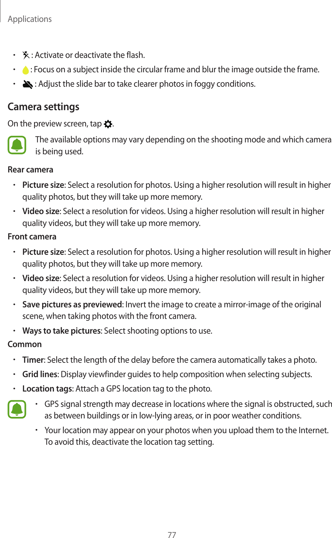 Applications77• : Activate or deactivate the flash.• : Focus on a subject inside the circular frame and blur the image outside the frame.• : Adjust the slide bar to take clearer photos in foggy conditions.Camera settingsOn the preview screen, tap  .The available options may vary depending on the shooting mode and which camera is being used.Rear camera•Picture size: Select a resolution for photos. Using a higher resolution will result in higher quality photos, but they will take up more memory.•Video size: Select a resolution for videos. Using a higher resolution will result in higher quality videos, but they will take up more memory.Front camera•Picture size: Select a resolution for photos. Using a higher resolution will result in higher quality photos, but they will take up more memory.•Video size: Select a resolution for videos. Using a higher resolution will result in higher quality videos, but they will take up more memory.•Save pictures as previewed: Invert the image to create a mirror-image of the original scene, when taking photos with the front camera.•Ways to take pictures: Select shooting options to use.Common•Timer: Select the length of the delay before the camera automatically takes a photo.•Grid lines: Display viewfinder guides to help composition when selecting subjects.•Location tags: Attach a GPS location tag to the photo.•GPS signal strength may decrease in locations where the signal is obstructed, such as between buildings or in low-lying areas, or in poor weather conditions.•Your location may appear on your photos when you upload them to the Internet. To avoid this, deactivate the location tag setting.