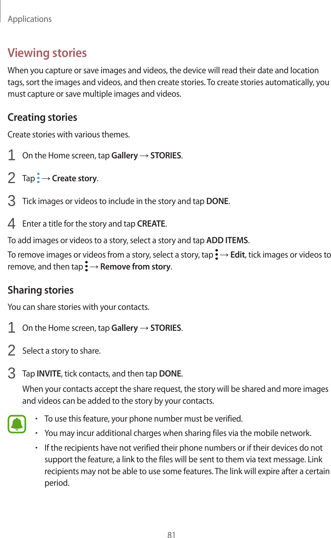 Applications81Viewing storiesWhen you capture or save images and videos, the device will read their date and location tags, sort the images and videos, and then create stories. To create stories automatically, you must capture or save multiple images and videos.Creating storiesCreate stories with various themes.1  On the Home screen, tap Gallery → STORIES.2  Tap   → Create story.3  Tick images or videos to include in the story and tap DONE.4  Enter a title for the story and tap CREATE.To add images or videos to a story, select a story and tap ADD ITEMS.To remove images or videos from a story, select a story, tap   → Edit, tick images or videos to remove, and then tap   → Remove from story.Sharing storiesYou can share stories with your contacts.1  On the Home screen, tap Gallery → STORIES.2  Select a story to share.3  Tap INVITE, tick contacts, and then tap DONE.When your contacts accept the share request, the story will be shared and more images and videos can be added to the story by your contacts.•To use this feature, your phone number must be verified.•You may incur additional charges when sharing files via the mobile network.•If the recipients have not verified their phone numbers or if their devices do not support the feature, a link to the files will be sent to them via text message. Link recipients may not be able to use some features. The link will expire after a certain period.