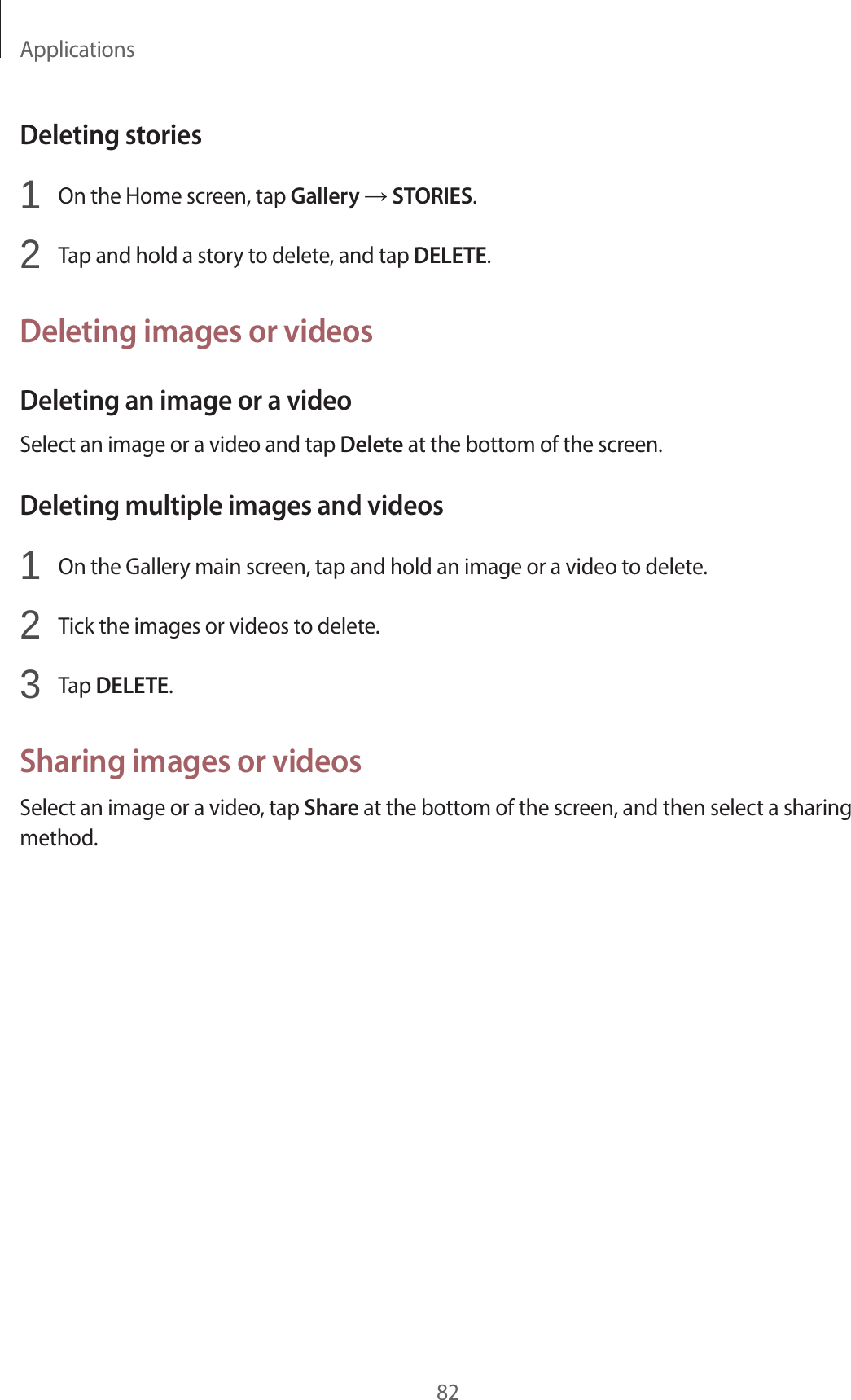 Applications82Deleting stories1  On the Home screen, tap Gallery → STORIES.2  Tap and hold a story to delete, and tap DELETE.Deleting images or videosDeleting an image or a videoSelect an image or a video and tap Delete at the bottom of the screen.Deleting multiple images and videos1  On the Gallery main screen, tap and hold an image or a video to delete.2  Tick the images or videos to delete.3  Tap DELETE.Sharing images or videosSelect an image or a video, tap Share at the bottom of the screen, and then select a sharing method.