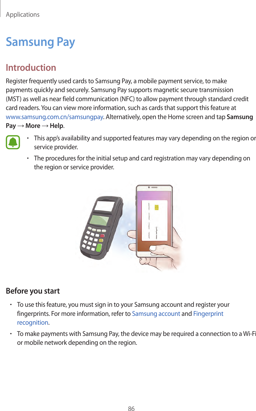 Applications86Samsung PayIntroductionRegister frequently used cards to Samsung Pay, a mobile payment service, to make payments quickly and securely. Samsung Pay supports magnetic secure transmission (MST) as well as near field communication (NFC) to allow payment through standard credit card readers. You can view more information, such as cards that support this feature at www.samsung.com.cn/samsungpay. Alternatively, open the Home screen and tap Samsung Pay → More → Help.•This app’s availability and supported features may vary depending on the region or service provider.•The procedures for the initial setup and card registration may vary depending on the region or service provider.Before you start•To use this feature, you must sign in to your Samsung account and register your fingerprints. For more information, refer to Samsung account and Fingerprint recognition.•To make payments with Samsung Pay, the device may be required a connection to a Wi-Fi or mobile network depending on the region.