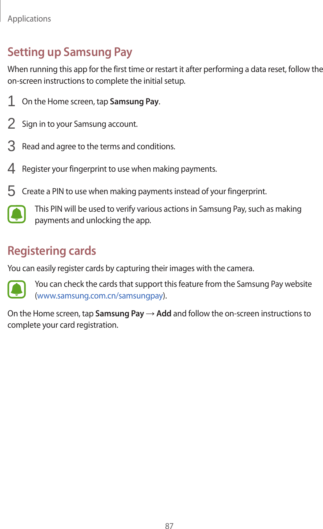Applications87Setting up Samsung PayWhen running this app for the first time or restart it after performing a data reset, follow the on-screen instructions to complete the initial setup.1  On the Home screen, tap Samsung Pay.2  Sign in to your Samsung account.3  Read and agree to the terms and conditions.4  Register your fingerprint to use when making payments.5  Create a PIN to use when making payments instead of your fingerprint.This PIN will be used to verify various actions in Samsung Pay, such as making payments and unlocking the app.Registering cardsYou can easily register cards by capturing their images with the camera.You can check the cards that support this feature from the Samsung Pay website (www.samsung.com.cn/samsungpay).On the Home screen, tap Samsung Pay → Add and follow the on-screen instructions to complete your card registration.