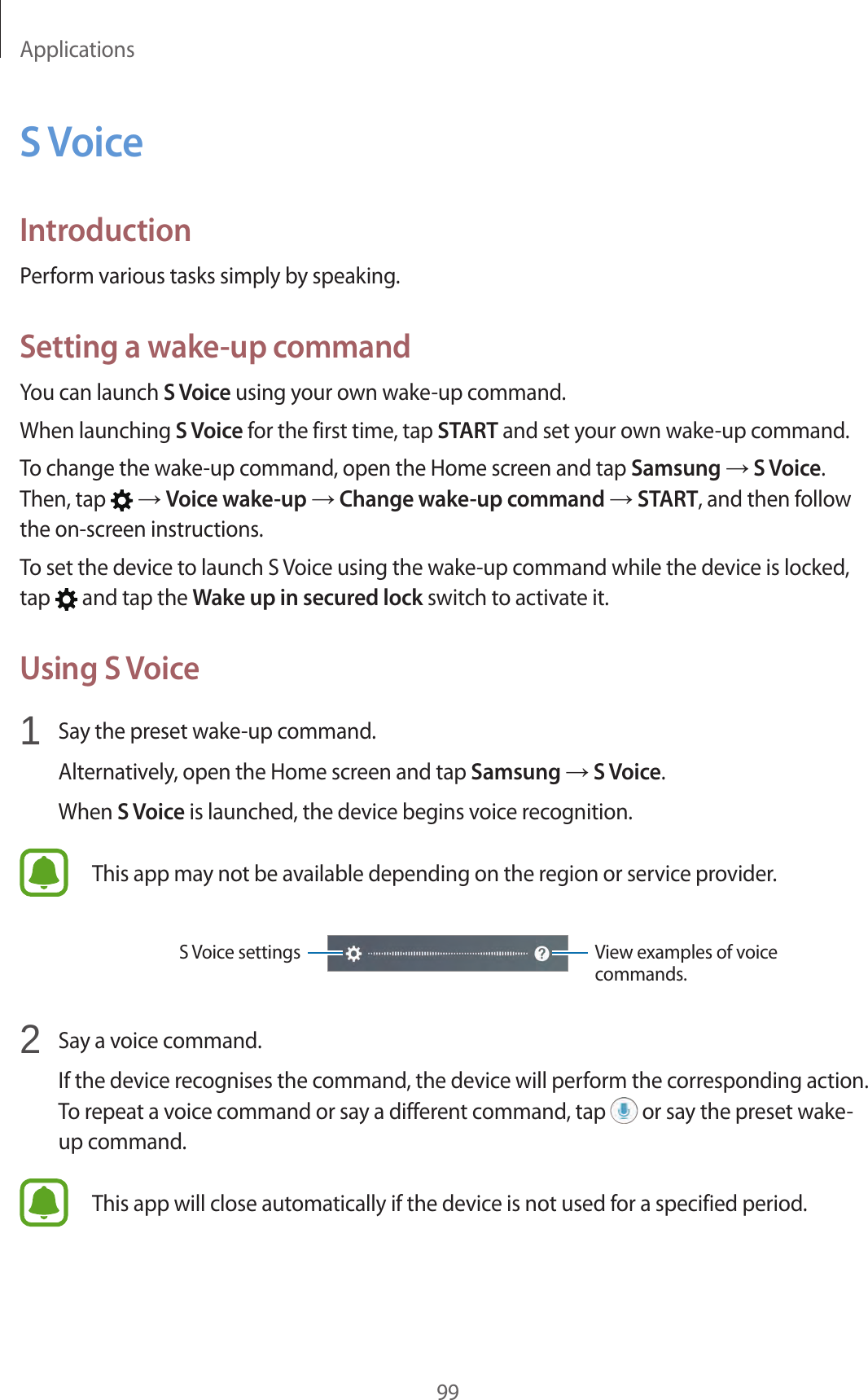 Applications99S VoiceIntroductionPerform various tasks simply by speaking.Setting a wake-up commandYou can launch S Voice using your own wake-up command.When launching S Voice for the first time, tap START and set your own wake-up command.To change the wake-up command, open the Home screen and tap Samsung → S Voice. Then, tap   → Voice wake-up → Change wake-up command → START, and then follow the on-screen instructions.To set the device to launch S Voice using the wake-up command while the device is locked, tap   and tap the Wake up in secured lock switch to activate it.Using S Voice1  Say the preset wake-up command.Alternatively, open the Home screen and tap Samsung → S Voice.When S Voice is launched, the device begins voice recognition.This app may not be available depending on the region or service provider.View examples of voice commands.S Voice settings2  Say a voice command.If the device recognises the command, the device will perform the corresponding action. To repeat a voice command or say a different command, tap   or say the preset wake-up command.This app will close automatically if the device is not used for a specified period.
