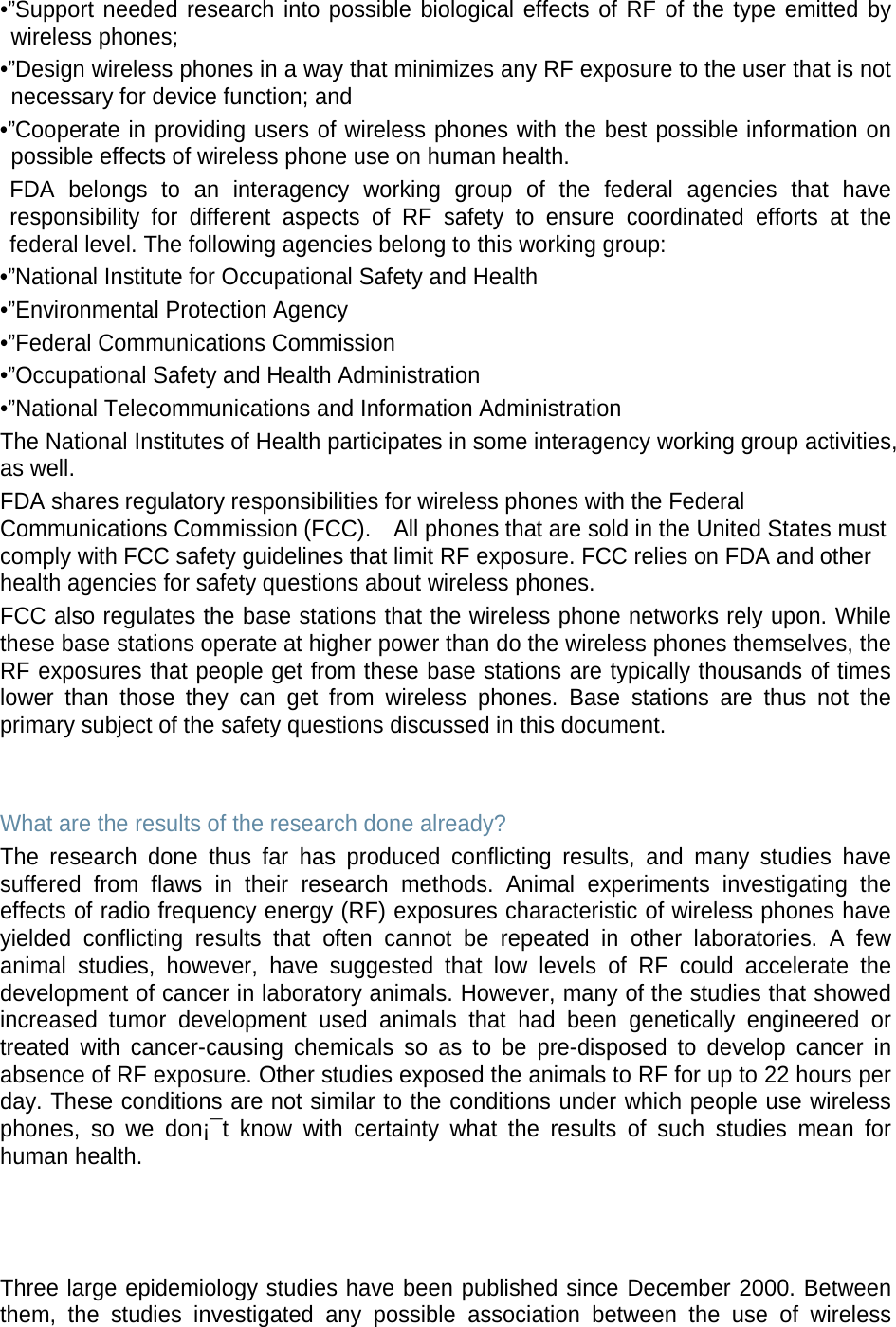 •”Support needed research into possible biological effects of RF of the type emitted by wireless phones; •”Design wireless phones in a way that minimizes any RF exposure to the user that is not necessary for device function; and •”Cooperate in providing users of wireless phones with the best possible information on possible effects of wireless phone use on human health. FDA belongs to an interagency working group of the federal agencies that have responsibility for different aspects of RF safety to ensure coordinated efforts at the federal level. The following agencies belong to this working group: •”National Institute for Occupational Safety and Health •”Environmental Protection Agency •”Federal Communications Commission •”Occupational Safety and Health Administration •”National Telecommunications and Information Administration The National Institutes of Health participates in some interagency working group activities, as well. FDA shares regulatory responsibilities for wireless phones with the Federal Communications Commission (FCC).    All phones that are sold in the United States must comply with FCC safety guidelines that limit RF exposure. FCC relies on FDA and other health agencies for safety questions about wireless phones. FCC also regulates the base stations that the wireless phone networks rely upon. While these base stations operate at higher power than do the wireless phones themselves, the RF exposures that people get from these base stations are typically thousands of times lower than those they can get from wireless phones. Base stations are thus not the primary subject of the safety questions discussed in this document.   What are the results of the research done already? The research done thus far has produced conflicting results, and many studies have suffered from flaws in their research methods. Animal experiments investigating the effects of radio frequency energy (RF) exposures characteristic of wireless phones have yielded conflicting results that often cannot be repeated in other laboratories. A few animal studies, however, have suggested that low levels of RF could accelerate the development of cancer in laboratory animals. However, many of the studies that showed increased tumor development used animals that had been genetically engineered or treated with cancer-causing chemicals so as to be pre-disposed to develop cancer in absence of RF exposure. Other studies exposed the animals to RF for up to 22 hours per day. These conditions are not similar to the conditions under which people use wireless phones, so we don¡¯t know with certainty what the results of such studies mean for human health.    Three large epidemiology studies have been published since December 2000. Between them, the studies investigated any possible association between the use of wireless 