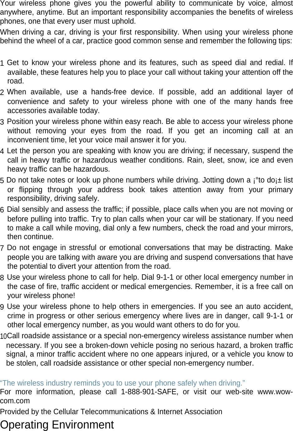  Your wireless phone gives you the powerful ability to communicate by voice, almost anywhere, anytime. But an important responsibility accompanies the benefits of wireless phones, one that every user must uphold. When driving a car, driving is your first responsibility. When using your wireless phone behind the wheel of a car, practice good common sense and remember the following tips:  1 Get to know your wireless phone and its features, such as speed dial and redial. If available, these features help you to place your call without taking your attention off the road. 2 When available, use a hands-free device. If possible, add an additional layer of convenience and safety to your wireless phone with one of the many hands free accessories available today. 3 Position your wireless phone within easy reach. Be able to access your wireless phone without removing your eyes from the road. If you get an incoming call at an inconvenient time, let your voice mail answer it for you. 4 Let the person you are speaking with know you are driving; if necessary, suspend the call in heavy traffic or hazardous weather conditions. Rain, sleet, snow, ice and even heavy traffic can be hazardous. 5 Do not take notes or look up phone numbers while driving. Jotting down a ¡°to do¡± list or flipping through your address book takes attention away from your primary responsibility, driving safely. 6 Dial sensibly and assess the traffic; if possible, place calls when you are not moving or before pulling into traffic. Try to plan calls when your car will be stationary. If you need to make a call while moving, dial only a few numbers, check the road and your mirrors, then continue. 7 Do not engage in stressful or emotional conversations that may be distracting. Make people you are talking with aware you are driving and suspend conversations that have the potential to divert your attention from the road. 8 Use your wireless phone to call for help. Dial 9-1-1 or other local emergency number in the case of fire, traffic accident or medical emergencies. Remember, it is a free call on your wireless phone! 9 Use your wireless phone to help others in emergencies. If you see an auto accident, crime in progress or other serious emergency where lives are in danger, call 9-1-1 or other local emergency number, as you would want others to do for you. 10Call roadside assistance or a special non-emergency wireless assistance number when necessary. If you see a broken-down vehicle posing no serious hazard, a broken traffic signal, a minor traffic accident where no one appears injured, or a vehicle you know to be stolen, call roadside assistance or other special non-emergency number.  “The wireless industry reminds you to use your phone safely when driving.” For more information, please call 1-888-901-SAFE, or visit our web-site www.wow-com.com Provided by the Cellular Telecommunications &amp; Internet Association Operating Environment 