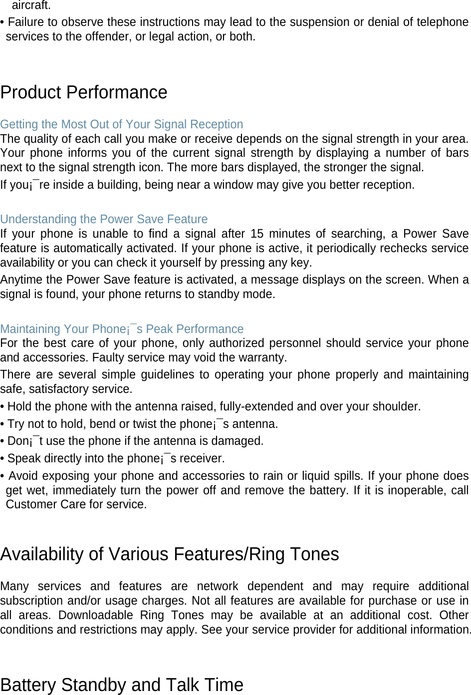 aircraft. • Failure to observe these instructions may lead to the suspension or denial of telephone services to the offender, or legal action, or both.   Product Performance  Getting the Most Out of Your Signal Reception The quality of each call you make or receive depends on the signal strength in your area. Your phone informs you of the current signal strength by displaying a number of bars next to the signal strength icon. The more bars displayed, the stronger the signal. If you¡¯re inside a building, being near a window may give you better reception.  Understanding the Power Save Feature If your phone is unable to find a signal after 15 minutes of searching, a Power Save feature is automatically activated. If your phone is active, it periodically rechecks service availability or you can check it yourself by pressing any key. Anytime the Power Save feature is activated, a message displays on the screen. When a signal is found, your phone returns to standby mode.  Maintaining Your Phone¡¯s Peak Performance For the best care of your phone, only authorized personnel should service your phone and accessories. Faulty service may void the warranty. There are several simple guidelines to operating your phone properly and maintaining safe, satisfactory service. • Hold the phone with the antenna raised, fully-extended and over your shoulder. • Try not to hold, bend or twist the phone¡¯s antenna. • Don¡¯t use the phone if the antenna is damaged. • Speak directly into the phone¡¯s receiver. • Avoid exposing your phone and accessories to rain or liquid spills. If your phone does get wet, immediately turn the power off and remove the battery. If it is inoperable, call Customer Care for service.   Availability of Various Features/Ring Tones  Many services and features are network dependent and may require additional subscription and/or usage charges. Not all features are available for purchase or use in all areas. Downloadable Ring Tones may be available at an additional cost. Other conditions and restrictions may apply. See your service provider for additional information.   Battery Standby and Talk Time  
