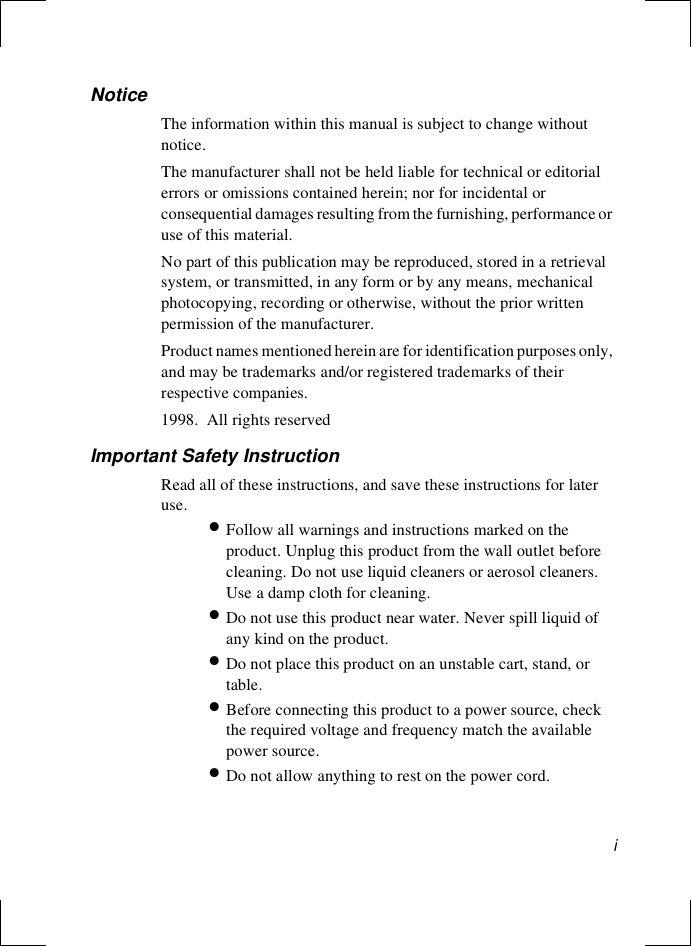 iNoticeThe information within this manual is subject to change without notice.The manufacturer shall not be held liable for technical or editorial errors or omissions contained herein; nor for incidental or consequential damages resulting from the furnishing, performance or use of this material.No part of this publication may be reproduced, stored in a retrieval system, or transmitted, in any form or by any means, mechanical photocopying, recording or otherwise, without the prior written permission of the manufacturer.Product names mentioned herein are for identification purposes only, and may be trademarks and/or registered trademarks of their respective companies.1998.  All rights reservedImportant Safety InstructionRead all of these instructions, and save these instructions for later use. •Follow all warnings and instructions marked on the product. Unplug this product from the wall outlet before cleaning. Do not use liquid cleaners or aerosol cleaners. Use a damp cloth for cleaning.•Do not use this product near water. Never spill liquid of any kind on the product.•Do not place this product on an unstable cart, stand, or table.•Before connecting this product to a power source, check the required voltage and frequency match the available power source.•Do not allow anything to rest on the power cord.