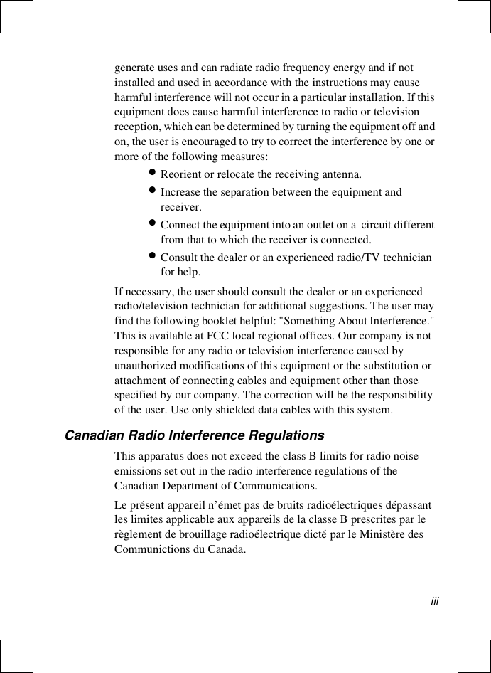 iiigenerate uses and can radiate radio frequency energy and if not installed and used in accordance with the instructions may cause harmful interference will not occur in a particular installation. If this equipment does cause harmful interference to radio or television reception, which can be determined by turning the equipment off and on, the user is encouraged to try to correct the interference by one or more of the following measures:•Reorient or relocate the receiving antenna.•Increase the separation between the equipment and receiver.•Connect the equipment into an outlet on a  circuit different from that to which the receiver is connected.•Consult the dealer or an experienced radio/TV technician for help.If necessary, the user should consult the dealer or an experienced radio/television technician for additional suggestions. The user may find the following booklet helpful: &quot;Something About Interference.&quot; This is available at FCC local regional offices. Our company is not responsible for any radio or television interference caused by unauthorized modifications of this equipment or the substitution or attachment of connecting cables and equipment other than those specified by our company. The correction will be the responsibility of the user. Use only shielded data cables with this system.Canadian Radio Interference RegulationsThis apparatus does not exceed the class B limits for radio noise emissions set out in the radio interference regulations of the Canadian Department of Communications.Le présent appareil n’émet pas de bruits radioélectriques dépassant les limites applicable aux appareils de la classe B prescrites par le règlement de brouillage radioélectrique dicté par le Ministère des Communictions du Canada.