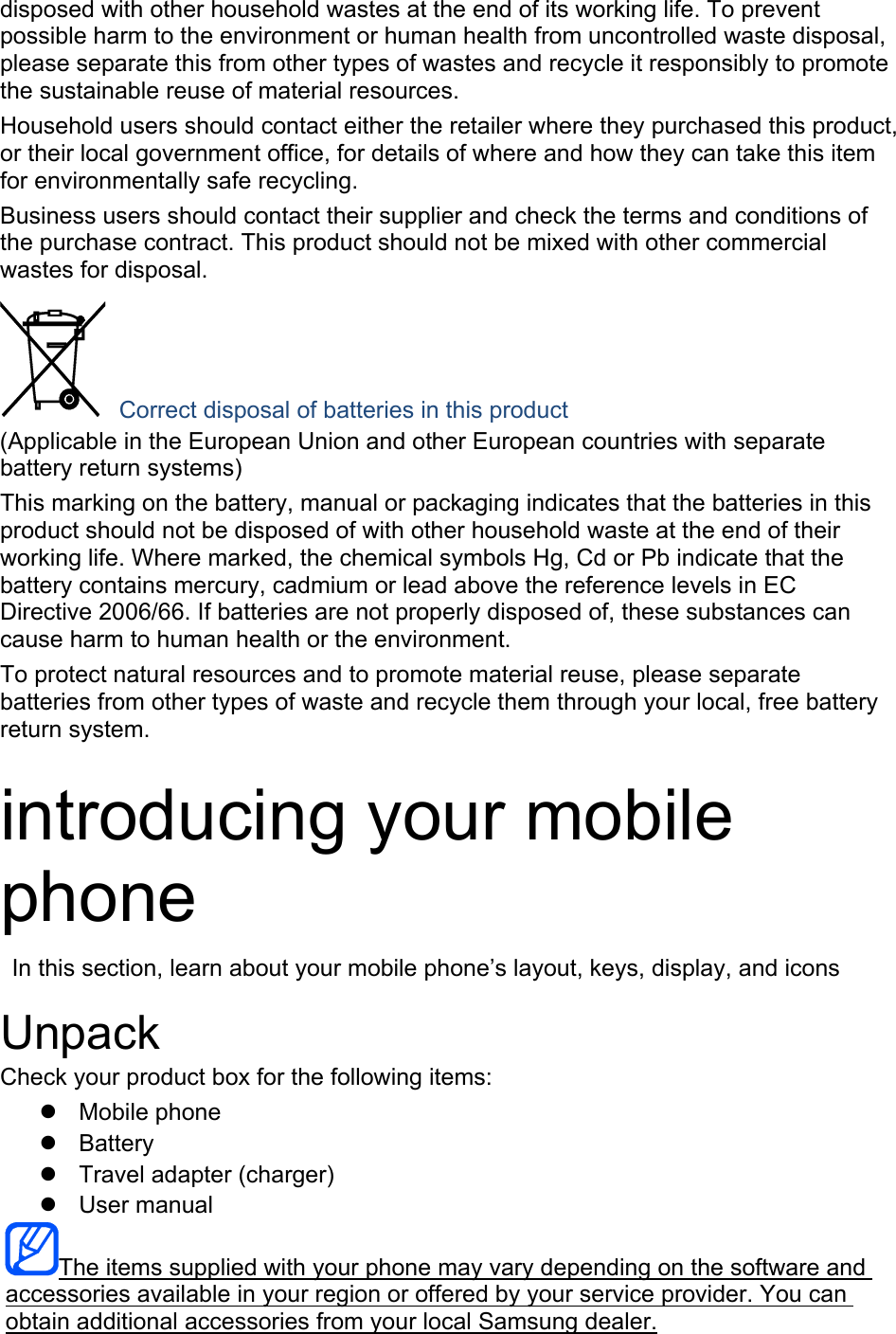 disposed with other household wastes at the end of its working life. To prevent possible harm to the environment or human health from uncontrolled waste disposal, please separate this from other types of wastes and recycle it responsibly to promote the sustainable reuse of material resources. Household users should contact either the retailer where they purchased this product, or their local government office, for details of where and how they can take this item for environmentally safe recycling. Business users should contact their supplier and check the terms and conditions of the purchase contract. This product should not be mixed with other commercial wastes for disposal.  Correct disposal of batteries in this product (Applicable in the European Union and other European countries with separate battery return systems) This marking on the battery, manual or packaging indicates that the batteries in this product should not be disposed of with other household waste at the end of their working life. Where marked, the chemical symbols Hg, Cd or Pb indicate that the battery contains mercury, cadmium or lead above the reference levels in EC Directive 2006/66. If batteries are not properly disposed of, these substances can cause harm to human health or the environment. To protect natural resources and to promote material reuse, please separate batteries from other types of waste and recycle them through your local, free battery return system.  introducing your mobile phone   In this section, learn about your mobile phone’s layout, keys, display, and icons  Unpack Check your product box for the following items:   Mobile phone   Battery   Travel adapter (charger)   User manual The items supplied with your phone may vary depending on the software and accessories available in your region or offered by your service provider. You can obtain additional accessories from your local Samsung dealer. 