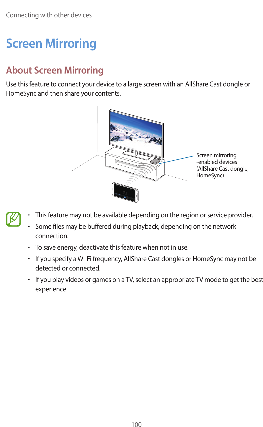 Connecting with other devices100Screen MirroringAbout Screen MirroringUse this feature to connect your device to a large screen with an AllShare Cast dongle or HomeSync and then share your contents.Screen mirroring -enabled devices(AllShare Cast dongle, HomeSync)•This feature may not be available depending on the region or service provider.•Some files may be buffered during playback, depending on the network connection.•To save energy, deactivate this feature when not in use.•If you specify a Wi-Fi frequency, AllShare Cast dongles or HomeSync may not be detected or connected.•If you play videos or games on a TV, select an appropriate TV mode to get the best experience.