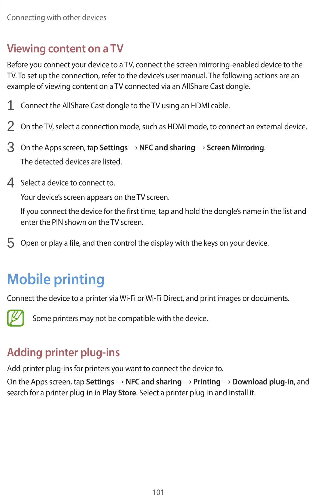 Connecting with other devices101Viewing content on a TVBefore you connect your device to a TV, connect the screen mirroring-enabled device to the TV. To set up the connection, refer to the device’s user manual. The following actions are an example of viewing content on a TV connected via an AllShare Cast dongle.1  Connect the AllShare Cast dongle to the TV using an HDMI cable.2  On the TV, select a connection mode, such as HDMI mode, to connect an external device.3  On the Apps screen, tap Settings → NFC and sharing → Screen Mirroring.The detected devices are listed.4  Select a device to connect to.Your device’s screen appears on the TV screen.If you connect the device for the first time, tap and hold the dongle’s name in the list and enter the PIN shown on the TV screen.5  Open or play a file, and then control the display with the keys on your device.Mobile printingConnect the device to a printer via Wi-Fi or Wi-Fi Direct, and print images or documents.Some printers may not be compatible with the device.Adding printer plug-insAdd printer plug-ins for printers you want to connect the device to.On the Apps screen, tap Settings → NFC and sharing → Printing → Download plug-in, and search for a printer plug-in in Play Store. Select a printer plug-in and install it.